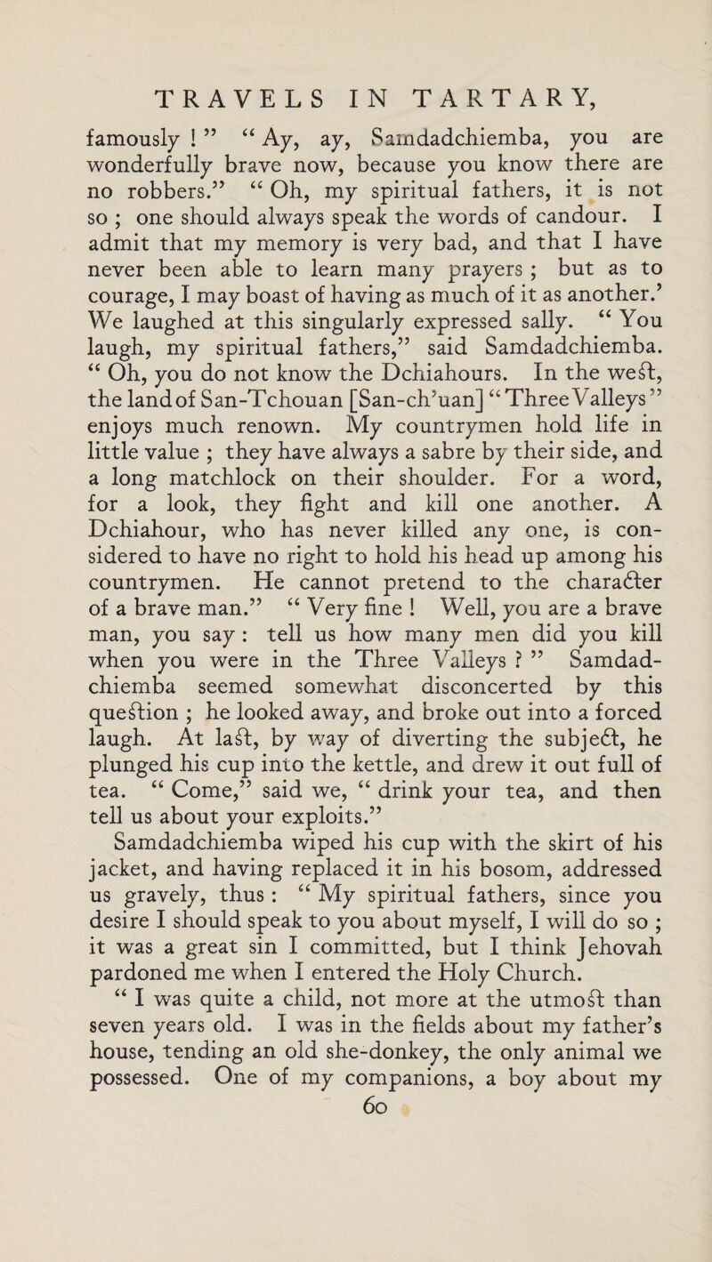 famously ! 55 £i Ay, ay, Sarndadcliiemba, you are wonderfully brave now, because you know there are no robbers.55 “ Oh, my spiritual fathers, it is not so ; one should always speak the words of candour. I admit that my memory is very bad, and that I have never been able to learn many prayers ; but as to courage, I may boast of having as much of it as another.5 We laughed at this singularly expressed sally. “ You laugh, my spiritual fathers,55 said Samdadchiemba. “ Oh, you do not know the Dchiahours. In the we£I, the landof San-Tchouan [San-ch/uan] “ Three Valleys55 enjoys much renown. My countrymen hold life in little value ; they have always a sabre by their side, and a long matchlock on their shoulder. For a word, for a look, they fight and kill one another. A Dchiahour, who has never killed any one, is con¬ sidered to have no right to hold his head up among his countrymen. He cannot pretend to the character of a brave man.55 “ Very fine ! Well, you are a brave man, you say : tell us how many men did you kill when you were in the Three Valleys ? 55 Samdad¬ chiemba seemed somewhat disconcerted by this question ; he looked away, and broke out into a forced laugh. At la£I, by way of diverting the subje6t, he plunged his cup into the kettle, and drew it out full of tea. “ Come,55 said we, “ drink your tea, and then tell us about your exploits.55 Samdadchiemba wiped his cup with the skirt of his jacket, and having replaced it in his bosom, addressed us gravely, thus : “ My spiritual fathers, since you desire I should speak to you about myself, I will do so ; it was a great sin I committed, but I think Jehovah pardoned me when I entered the Holy Church. “ I was quite a child, not more at the utmost than seven years old. I was in the fields about my father’s house, tending an old she-donkey, the only animal we possessed. One of my companions, a boy about my