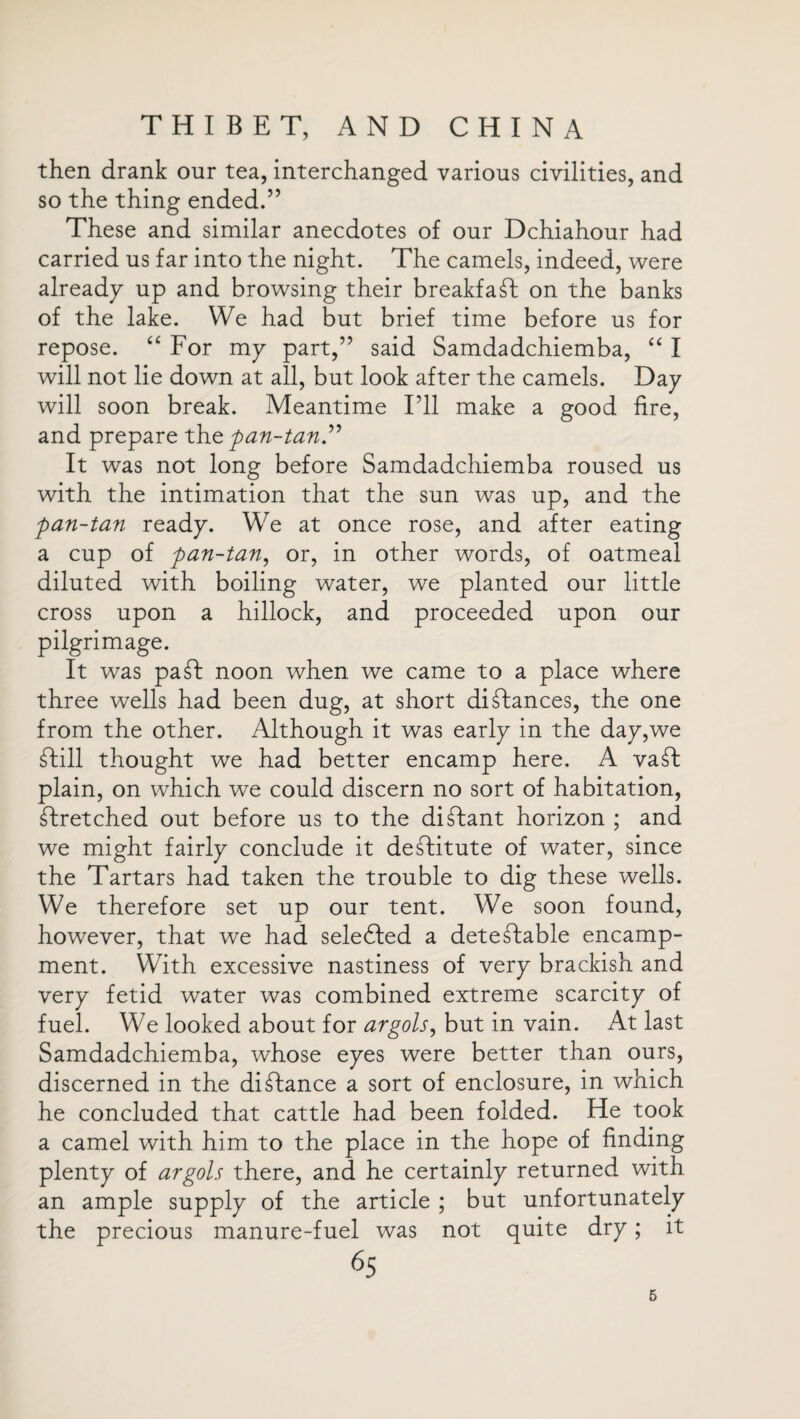 then drank our tea, interchanged various civilities, and so the thing ended.” These and similar anecdotes of our Dchiahour had carried us far into the night. The camels, indeed, were already up and browsing their breakfast on the banks of the lake. We had but brief time before us for repose. “ For my part,” said Samdadchiemba, “ I will not lie down at all, but look after the camels. Day will soon break. Meantime I’ll make a good fire, and prepare the pan-tan” It was not long before Samdadchiemba roused us with the intimation that the sun was up, and the pan-tan ready. We at once rose, and after eating a cup of pan-tan, or, in other words, of oatmeal diluted with boiling water, we planted our little cross upon a hillock, and proceeded upon our pilgrimage. It was paCb noon when we came to a place where three wells had been dug, at short distances, the one from the other. Although it was early in the day,we Ctill thought we had better encamp here, A vaCt plain, on which we could discern no sort of habitation, stretched out before us to the distant horizon ; and we might fairly conclude it destitute of water, since the Tartars had taken the trouble to dig these wells. We therefore set up our tent. We soon found, however, that we had seledfed a detectable encamp¬ ment. With excessive nastiness of very brackish and very fetid water was combined extreme scarcity of fuel. We looked about for argols, but in vain. At last Samdadchiemba, whose eyes were better than ours, discerned in the distance a sort of enclosure, in which he concluded that cattle had been folded. He took a camel with him to the place in the hope of finding plenty of argols there, and he certainly returned with an ample supply of the article ; but unfortunately the precious manure-fuel was not quite dry; it 65