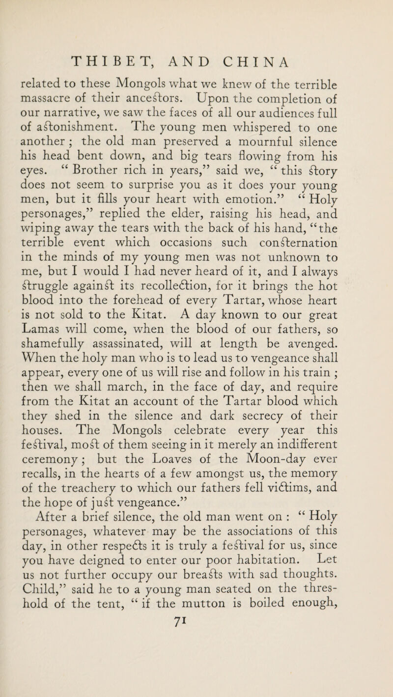 related to these Mongols what we knew of the terrible massacre of their ancestors. Upon the completion of our narrative, we saw the faces of all our audiences full of astonishment. The young men whispered to one another ; the old man preserved a mournful silence his head bent down, and big tears flowing from his eyes. “ Brother rich in years,” said we, “ this Story does not seem to surprise you as it does your young men, but it fills your heart with emotion.” “ Holy personages,” replied the elder, raising his head, and wiping away the tears with the back of his hand, “the terrible event which occasions such confternation in the minds of my young men was not unknown to me, but I would I had never heard of it, and I always struggle against its recollection, for it brings the hot blood into the forehead of every Tartar, whose heart is not sold to the Kitat. A day knowm to our great Lamas will come, when the blood of our fathers, so shamefully assassinated, will at length be avenged. When the holy man who is to lead us to vengeance shall appear, every one of us will rise and follow in his train ; then we shall march, in the face of day, and require from the Kitat an account of the Tartar blood which they shed in the silence and dark secrecy of their houses. The Mongols celebrate every year this festival, mo ft of them seeing in it merely an indifferent ceremony; but the Loaves of the Moon-day ever recalls, in the hearts of a few amongst us, the memory of the treachery to which our fathers fell victims, and the hope of juff: vengeance.” After a brief silence, the old man went on : “ Holy personages, whatever may be the associations of this day, in other respeCts it is truly a festival for us, since you have deigned to enter our poor habitation. Let us not further occupy our breasts with sad thoughts. Child,” said he to a young man seated on the thres¬ hold of the tent, “ if the mutton is boiled enough,