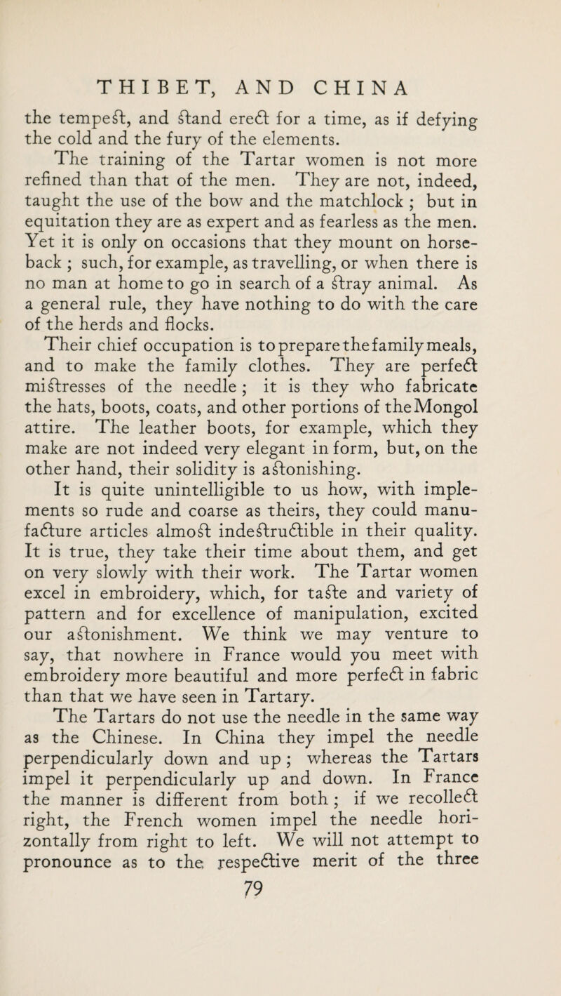 the tempest, and Stand ereSt for a time, as if defying the cold and the fury of the elements. The training of the Tartar women is not more refined than that of the men. They are not, indeed, taught the use of the bow and the matchlock ; but in equitation they are as expert and as fearless as the men. Yet it is only on occasions that they mount on horse¬ back ; such, for example, as travelling, or when there is no man at home to go in search of a Stray animal. As a general rule, they have nothing to do with the care of the herds and flocks. Their chief occupation is to prepare the family meals, and to make the family clothes. They are perfedl mistresses of the needle ; it is they who fabricate the hats, boots, coats, and other portions of the Mongol attire. The leather boots, for example, which they make are not indeed very elegant in form, but, on the other hand, their solidity is astonishing. It is quite unintelligible to us how, with imple¬ ments so rude and coarse as theirs, they could manu¬ facture articles almoSt indeStrudlible in their quality. It is true, they take their time about them, and get on very slowly with their work. The Tartar women excel in embroidery, which, for taSte and variety of pattern and for excellence of manipulation, excited our astonishment. We think we may venture to say, that nowhere in France would you meet with embroidery more beautiful and more perfect in fabric than that we have seen in Tartary. The Tartars do not use the needle in the same way as the Chinese. In China they impel the needle perpendicularly down and up ; whereas the Tartars impel it perpendicularly up and down. In France the manner is different from both ; if we recollect right, the French women impel the needle hori¬ zontally from right to left. We will not attempt to pronounce as to the respective merit of the three