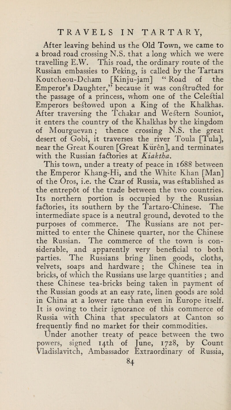 After leaving behind ns the Old Town, we came to a broad road crossing N.S. that a long which we were travelling E.W. This road, the ordinary route of the Russian embassies to Peking, is called by the Tartars Koutcheou-Dcham [Kinju-jam] “ Road of the Emperor’s Daughter,” because it was con£kru6Ied for the passage of a princess, whom one of the Celestial Emperors bestowed upon a King of the Khalkhas. After traversing the Tchakar and Western Souniot, it enters the country of the Khalkhas by the kingdom of Mourguevan; thence crossing N.S. the great desert of Gobi, it traverses the river Toula [Tula], near the Great Kouren [Great Kuren], and terminates with the Russian factories at Kiaktha. This town, under a treaty of peace in 1688 between the Emperor Khang-Hi, and the White Khan [Man] of the Oros, i.e. the Czar of Russia, was established as the entrepot of the trade between the two countries. Its northern portion is occupied by the Russian faftories, its southern by the Tartaro-Chinese. The intermediate space is a neutral ground, devoted to the purposes of commerce. The Russians are not per¬ mitted to enter the Chinese quarter, nor the Chinese the Russian. The commerce of the town is con¬ siderable, and apparently very beneficial to both parties. The Russians bring linen goods, cloths, velvets, soaps and hardware ; the Chinese tea in bricks, of which the Russians use large quantities ; and these Chinese tea-bricks being taken in payment of the Russian goods at an easy rate, linen goods are sold in China at a lower rate than even in Europe itself. It is owing to their ignorance of this commerce of Russia with China that speculators at Canton so frequently find no market for their commodities. Under another treaty of peace between the two powers, signed 14th of June, 1728, by Count Vladislavitch, Ambassador Extraordinary of Russia,