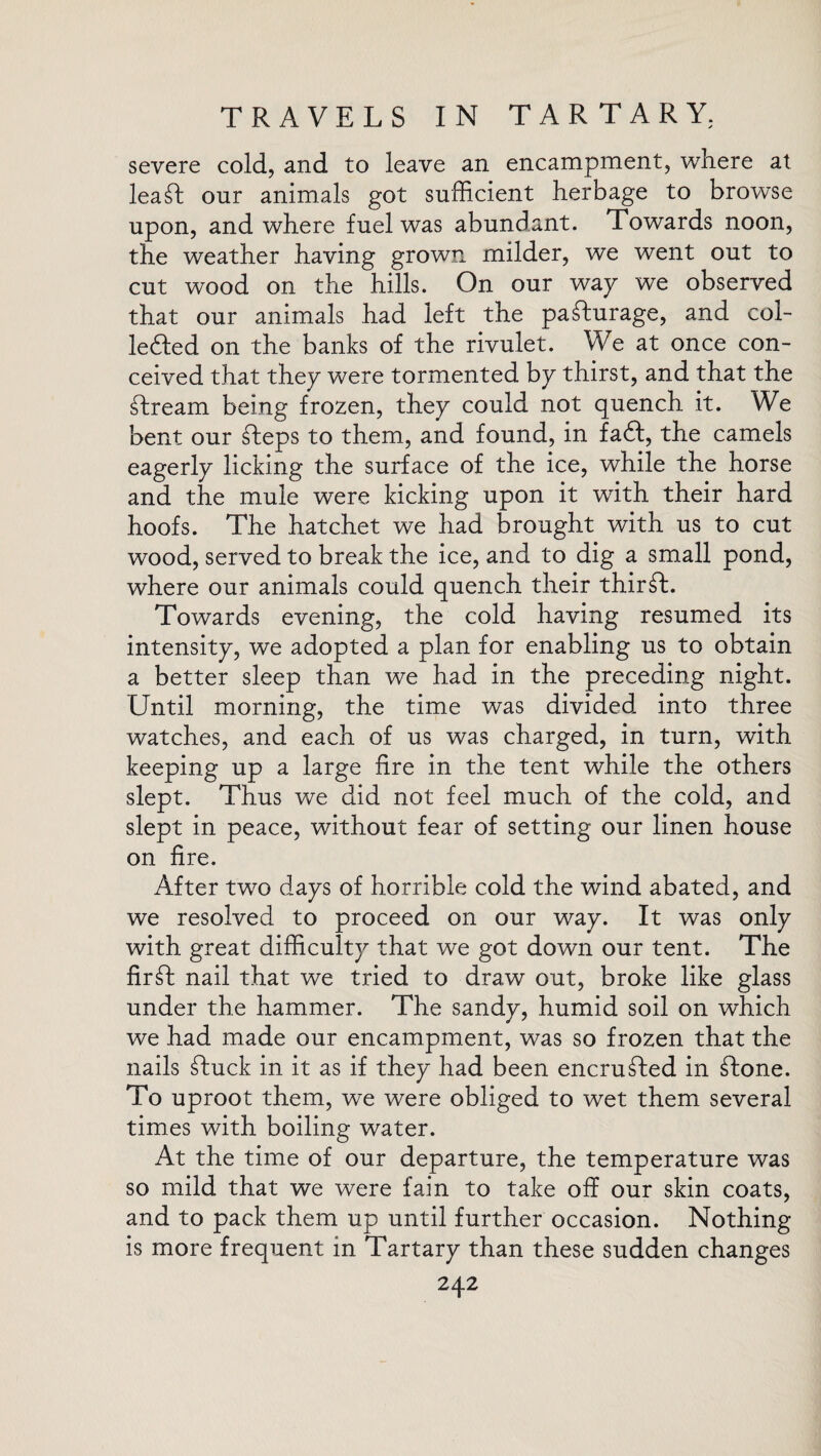 severe cold, and to leave an encampment, where at leaft onr animals got sufficient herbage to browse upon, and where fuel was abundant. Towards noon, the weather having grown milder, we went out to cut wood on the hills. On our wap we observed that our animals had left the pafturage, and coi- le&ed on the banks of the rivulet. We at once con¬ ceived that they were tormented by thirst, and that the ftream being frozen, they could not quench it. We bent our fteps to them, and found, in fa£t, the camels eagerly licking the surface of the ice, while the horse and the mule were kicking upon it with their hard hoofs. The hatchet we had brought with us to cut wood, served to break the ice, and to dig a small pond, where our animals could quench their thirst. Towards evening, the cold having resumed its intensity, we adopted a plan for enabling us to obtain a better sleep than we had in the preceding night. Until morning, the time was divided into three watches, and each of us was charged, in turn, with keeping up a large fire in the tent while the others slept. Thus we did not feel much of the cold, and slept in peace, without fear of setting our linen house on fire. After two days of horrible cold the wind abated, and we resolved to proceed on our way. It was only with great difficulty that we got down our tent. The fir ft nail that we tried to draw out, broke like glass under the hammer. The sandy, humid soil on which we had made our encampment, was so frozen that the nails ftuck in it as if they had been encrufted in ftone. To uproot them, we were obliged to wet them several times with boiling water. At the time of our departure, the temperature was so mild that we were fain to take off our skin coats, and to pack them up until further occasion. Nothing is more frequent in Tartary than these sudden changes