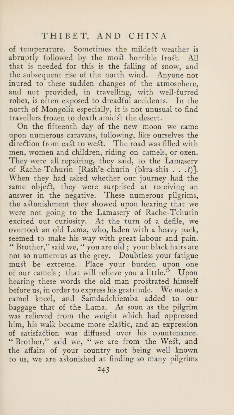 of temperature. Sometimes the mildeft weather is abruptly followed by the mod horrible fro ft. All that is needed for this is the falling of snow, and the subsequent rise of the north wind. Anyone not inured to these sudden changes of the atmosphere, and not provided, in travelling, with well-furred robes, is often exposed to dreadful accidents. In the north of Mongolia especially, it is not unusual to find travellers frozen to death amid ft: the desert. On the fifteenth day of the new moon we came upon numerous caravans, following, like ourselves the direftion from eaft to weft. The road was filled with men, women and children, riding on camels, or oxen. They were all repairing, they said, to the Lamasery of Rache-Tchurin [Rash’e-churin (bkra-shis . . .?)]. When they had asked whether our journey had the same objeft, they were surprised at receiving an answer in the negative. These numerous pilgrims, the aftonishment they showed upon hearing that we were not going to the Lamasery of Rache-Tchurin excited our curiosity. At the turn of a defile, we overtook an old Lama, who, laden with a heavy pack, seemed to make his way with great labour and pain. “ Brother,” said we, “ you are old ; your black hairs are not so numerous as the grey. Doubtless your fatigue muft be extreme. Place your burden upon one of our camels ; that will relieve you a little.” Upon hearing these words the old man proftrated himself before us, in order to express his gratitude. We made a camel kneel, and Samdadchiemba added to our baggage that of the Lama. As soon as the pilgrim was relieved from the weight which had oppressed him, his walk became more elaftic, and an expression of satisfaction was diffused over his countenance. “ Brother,” said we, “ we are from the Weft, and the affairs of your country not being well known to us, we are aftonished at finding so many pilgrims H3