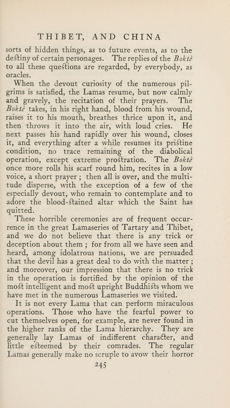 sorts of hidden things, as to future events, as to the deTiny of certain personages. The replies of the Bokte to all these questions are regarded, by everybody, as oracles. When the devout curiosity of the numerous pil¬ grims is satisfied, the Lamas resume, but now calmly and gravely, the recitation of their prayers. The Bokte takes, in his right hand, blood from his wound, raises it to his mouth, breathes thrice upon it, and then throws it into the air, with loud cries. He next passes his hand rapidly over his wound, closes it, and everything after a while resumes its priTine condition, no trace remaining of the diabolical operation, except extreme prostration. The Bokte once more rolls his scarf round him, recites in a low voice, a short prayer ; then all is over, and the multi¬ tude disperse, with the exception of a few of the especially devout, who remain to contemplate and to adore the blood-Stained altar which the Saint has quitted. These horrible ceremonies are of frequent occur¬ rence in the great Lamaseries of Tartary and Thibet, and we do not believe that there is any trick or deception about them ; for from all we have seen and heard, among idolatrous nations, we are persuaded that the devil has a great deal to do with the matter ; and moreover, our impression that there is no trick in the operation is fortified by the opinion of the moSt intelligent and moSt upright BuddhiSts whom we have met in the numerous Lamaseries we visited. It is not every Lama that can perform miraculous operations. Those who have the fearful power to cut themselves open, for example, are never found in the higher ranks of the Lama hierarchy. They are generally lay Lamas of indifferent charadier, and little eTeemed by their comrades. The regular Lamas generally make no scruple to avow their horror