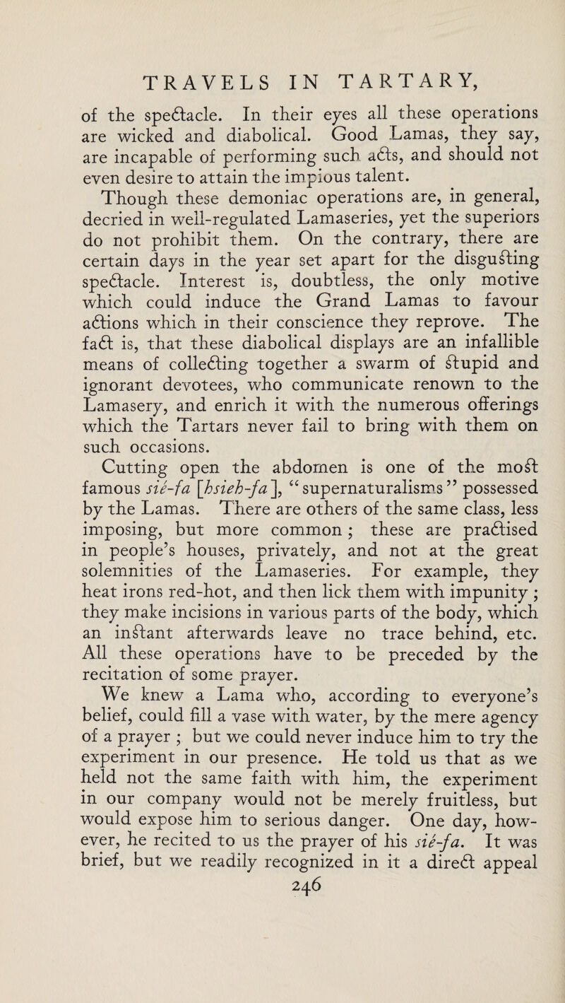 of the spe&acle. In their eyes all these operations are wicked and diabolical. Good Lamas, they say, are incapable of performing such afts, and should not even desire to attain the impious talent. Though these demoniac operations are, in general, decried in well-regulated Lamaseries, yet the superiors do not prohibit them. On the contrary, there are certain days in the year set apart for the disgusting spectacle. Interest is, doubtless, the only motive which could induce the Grand Lamas to favour actions which in their conscience they reprove. The faft is, that these diabolical displays are an infallible means of collecting together a swarm of Stupid and ignorant devotees, who communicate renown to the Lamasery, and enrich it with the numerous offerings which the Tartars never fail to bring with them on such occasions. Cutting open the abdomen is one of the mo St famous sie-fa \hsieh-fa\ 66 supernaturalisms ” possessed by the Lamas. There are others of the same class, less imposing, but more common; these are practised in people’s houses, privately, and not at the great solemnities of the Lamaseries. For example, they heat irons red-hot, and then lick them with impunity ; they make incisions in various parts of the body, which an in Slant afterwards leave no trace behind, etc. All these operations have to be preceded by the recitation of some prayer. We knew a Lama who, according to everyone’s belief, could fill a vase with water, by the mere agency of a prayer ; but we could never induce him to try the experiment in our presence. He told us that as we held not the same faith with him, the experiment in our company would not be merely fruitless, but would expose him to serious danger. One day, how¬ ever, he recited to us the prayer of his sie-fa. It was brief, but we readily recognized in it a dire£f appeal