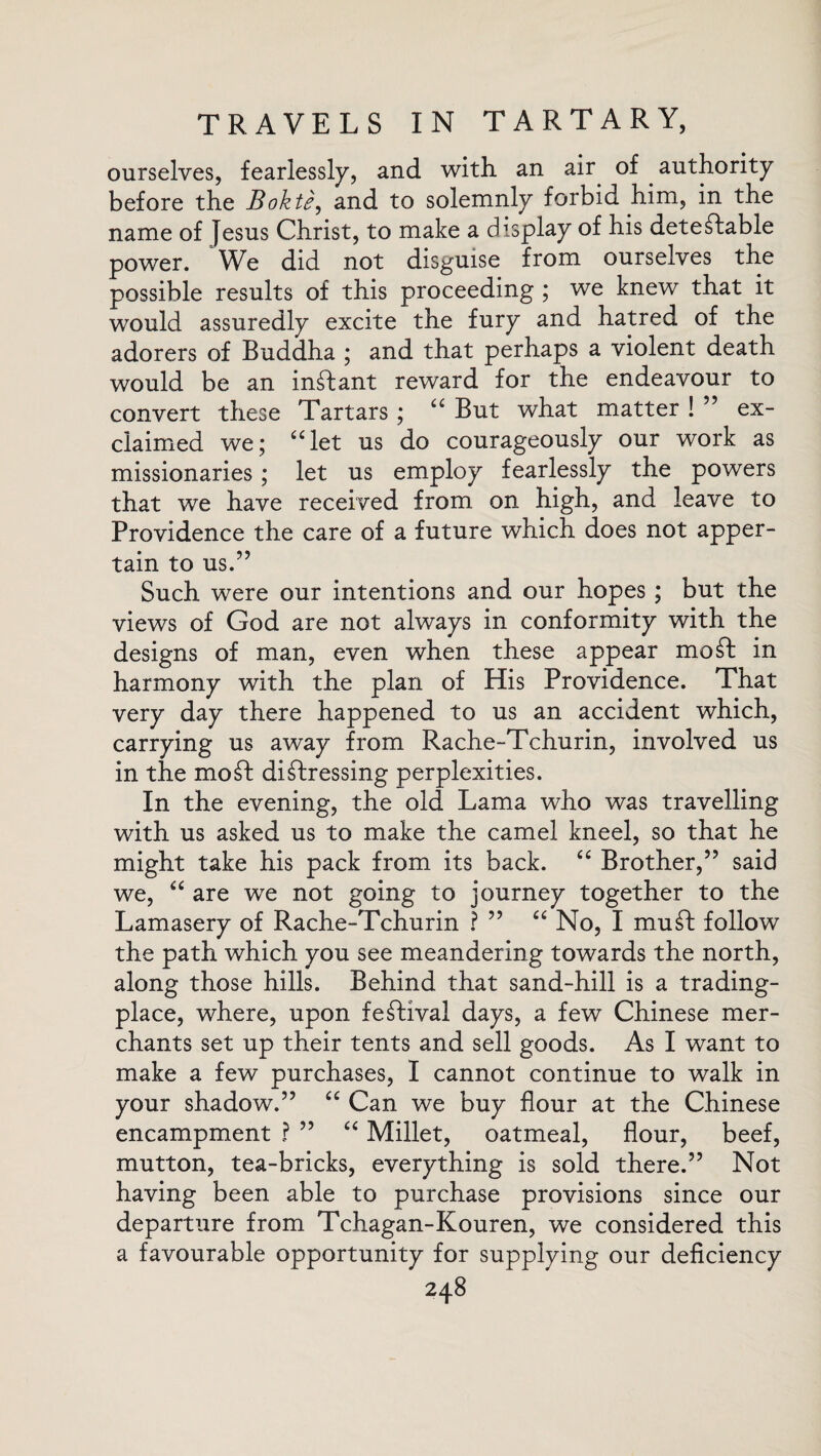 ourselves, fearlessly, and with, an air of authority before the Bokte, and to solemnly forbid him, in the name of Jesus Christ, to make a display of his detectable power. We did not disguise from ourselves the possible results of this proceeding ; we knew that it would assuredly excite the fury and hatred of the adorers of Buddha ; and that perhaps a violent death would be an indant reward for the endeavour to convert these Tartars ; “ But what matter ! ” ex¬ claimed we; “let us do courageously our work as missionaries ; let us employ fearlessly the powers that we have received from on high, and leave to Providence the care of a future which does not apper¬ tain to us.” Such were our intentions and our hopes ; but the views of God are not always in conformity with the designs of man, even when these appear mod in harmony with the plan of His Providence. That very day there happened to us an accident which, carrying us away from Rache-Tchurin, involved us in the mod didressing perplexities. In the evening, the old Lama who was travelling with us asked us to make the camel kneel, so that he might take his pack from its back. “ Brother,” said we, “ are we not going to journey together to the Lamasery of Rache-Tchurin ? ” “ No, I mud follow the path which you see meandering towards the north, along those hills. Behind that sand-hill is a trading- place, where, upon fedival days, a few Chinese mer¬ chants set up their tents and sell goods. As I want to make a few purchases, I cannot continue to walk in your shadow.” “ Can we buy flour at the Chinese encampment ? ” “ Millet, oatmeal, flour, beef, mutton, tea-bricks, everything is sold there.” Not having been able to purchase provisions since our departure from Tchagan-Kouren, we considered this a favourable opportunity for supplying our deficiency