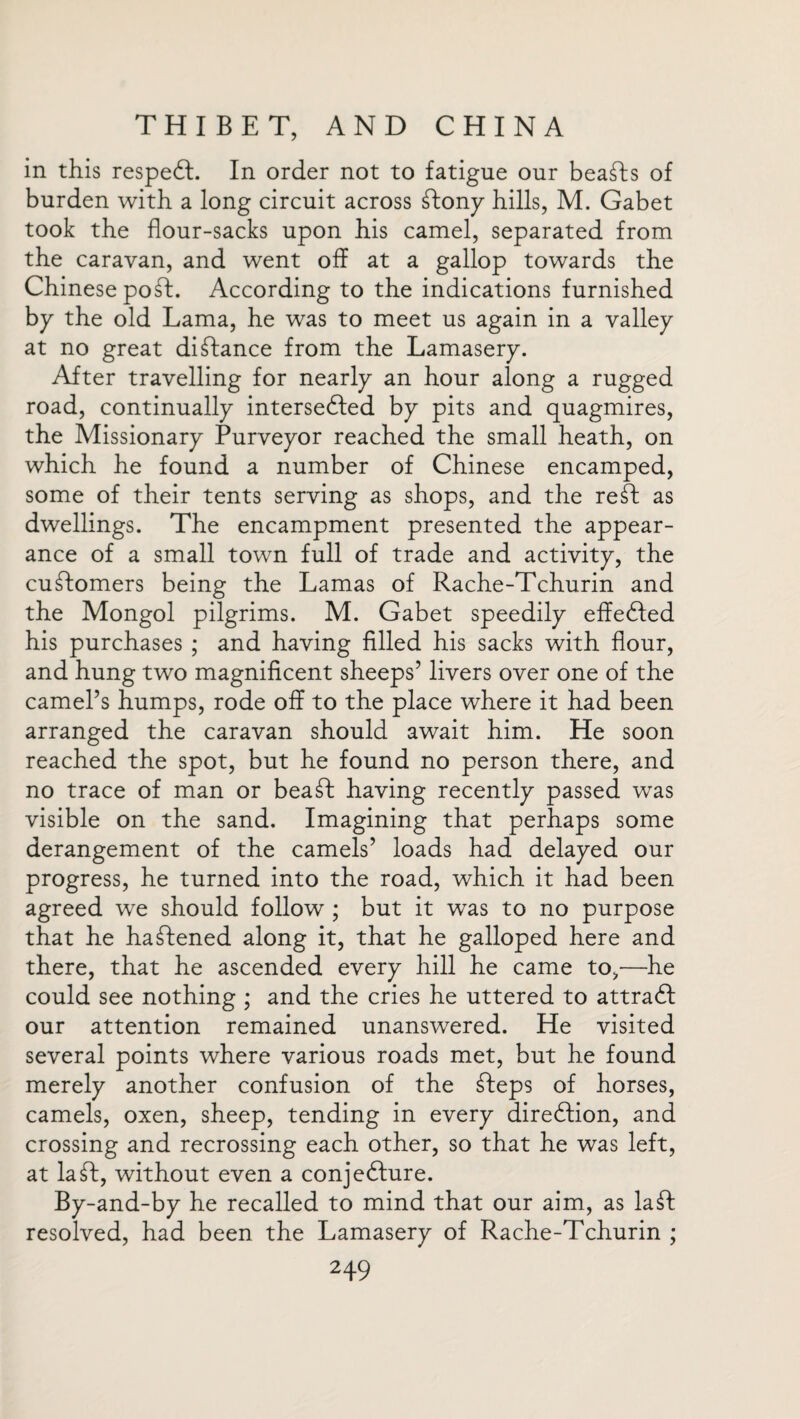 in this respeCL In order not to fatigue our beasts of burden with a long circuit across ftony hills, M. Gabet took the flour-sacks upon his camel, separated from the caravan, and went off at a gallop towards the Chinese poft. According to the indications furnished by the old Lama, he was to meet us again in a valley at no great distance from the Lamasery. After travelling for nearly an hour along a rugged road, continually intersedfed by pits and quagmires, the Missionary Purveyor reached the small heath, on which he found a number of Chinese encamped, some of their tents serving as shops, and the reft as dwellings. The encampment presented the appear¬ ance of a small town full of trade and activity, the customers being the Lamas of Rache-Tchurin and the Mongol pilgrims. M. Gabet speedily effected his purchases ; and having filled his sacks with flour, and hung two magnificent sheeps’ livers over one of the camel’s humps, rode off to the place where it had been arranged the caravan should await him. He soon reached the spot, but he found no person there, and no trace of man or beaft having recently passed was visible on the sand. Imagining that perhaps some derangement of the camels’ loads had delayed our progress, he turned into the road, which it had been agreed we should follow ; but it was to no purpose that he haftened along it, that he galloped here and there, that he ascended every hill he came to,—he could see nothing ; and the cries he uttered to attract our attention remained unanswered. He visited several points where various roads met, but he found merely another confusion of the fteps of horses, camels, oxen, sheep, tending in every direction, and crossing and recrossing each other, so that he was left, at la ft, without even a conjecture. By-and-by he recalled to mind that our aim, as laft resolved, had been the Lamasery of Rache-Tchurin ;
