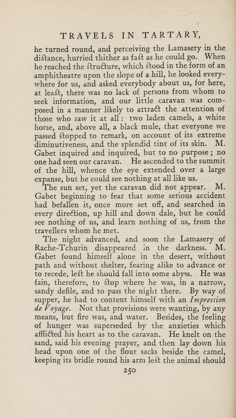 he turned round, and perceiving the Lamasery in the diftance, hurried thither as fa ft as he could go. When he reached the ftru&ure, which ftood in the form of an amphitheatre upon the slope of a hill, he looked every¬ where for us, and asked everybody about us, for here, at lea ft, there was no lack of persons from whom to seek information, and our little caravan was com¬ posed in a manner likely to attradl the attention of those who saw it at all: two laden camels, a white horse, and, above all, a black mule, that everyone we passed ftopped to remark, on account of its extreme diminutiveness, and the splendid tint of its skin. M. Gabet inquired and inquired, but to no purpose ; no one had seen our caravan. He ascended to the summit of the hill, whence the eye extended over a large expanse, but he could see nothing at all like us. The sun set, yet the caravan did not appear. M. Gabet beginning to fear that some serious accident had befallen it, once more set off, and searched in every direction, up hill and down dale, but he could see nothing of us, and learn nothing of us, from the travellers whom he met. The night advanced, and soon the Lamasery of Rache-Tchurin disappeared in the darkness. M. Gabet found himself alone in the desert, without path and without shelter, fearing alike to advance or to recede, left he should fall into some abyss. He was fain, therefore, to ftop where he was, in a narrow, sandy defile, and to pass the night there. By way of supper, he had to content himself with an Impression de Voyage. Not that provisions were wanting, by any means, but fire was, and water. Besides, the feeling of hunger was superseded by the anxieties which afflidted his heart as to the caravan. He knelt on the sand, said his evening prayer, and then lay down his head upon one of the flour sacks beside the camel, keeping its bridle round his arm left the animal should
