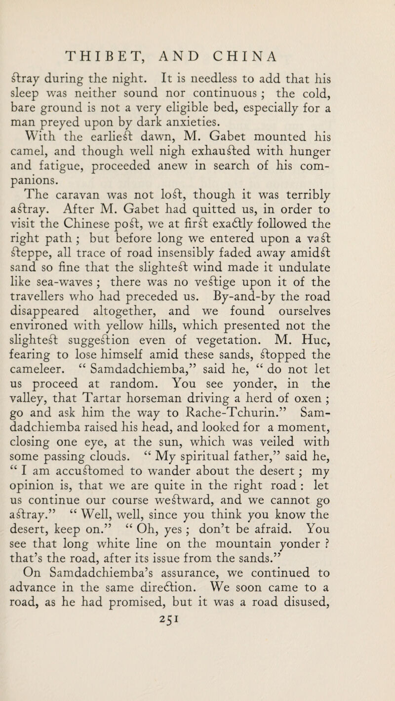 Tray during the night. It is needless to add that his sleep was neither sound nor continuous ; the cold, bare ground is not a very eligible bed, especially for a man preyed upon by dark anxieties. With the earlieT dawn, M. Gabet mounted his camel, and though well nigh exhauTed with hunger and fatigue, proceeded anew in search of his com¬ panions. The caravan was not loT, though it was terribly aTray. After M. Gabet had quitted us, in order to visit the Chinese poT. we at firT exadfly followed the right path ; but before long we entered upon a vaT Teppe, all trace of road insensibly faded away amidT sand so fine that the slighteT wind made it undulate like sea-waves ; there was no veTige upon it of the travellers who had preceded us. By-and-by the road disappeared altogether, and we found ourselves environed with yellow hills, which presented not the slighteT suggeTion even of vegetation. M. Hue, fearing to lose himself amid these sands, Topped the cameleer. “ Samdadchiemba,” said he, “ do not let us proceed at random. You see yonder, in the valley, that Tartar horseman driving a herd of oxen ; go and ask him the way to Rache-Tchurin.” Sam- dadchiemba raised his head, and looked for a moment, closing one eye, at the sun, which was veiled with some passing clouds. “ My spiritual father,” said he, “ I am accuTomed to wander about the desert ; my opinion is, that we are quite in the right road : let us continue our course weTward, and we cannot go aTray.” “ Well, well, since you think you know the desert, keep on.” “ Oh, yes ; don’t be afraid. You see that long white line on the mountain yonder ? that’s the road, after its issue from the sands.” On Samdadchiemba’s assurance, we continued to advance in the same diredtion. We soon came to a road, as he had promised, but it was a road disused,
