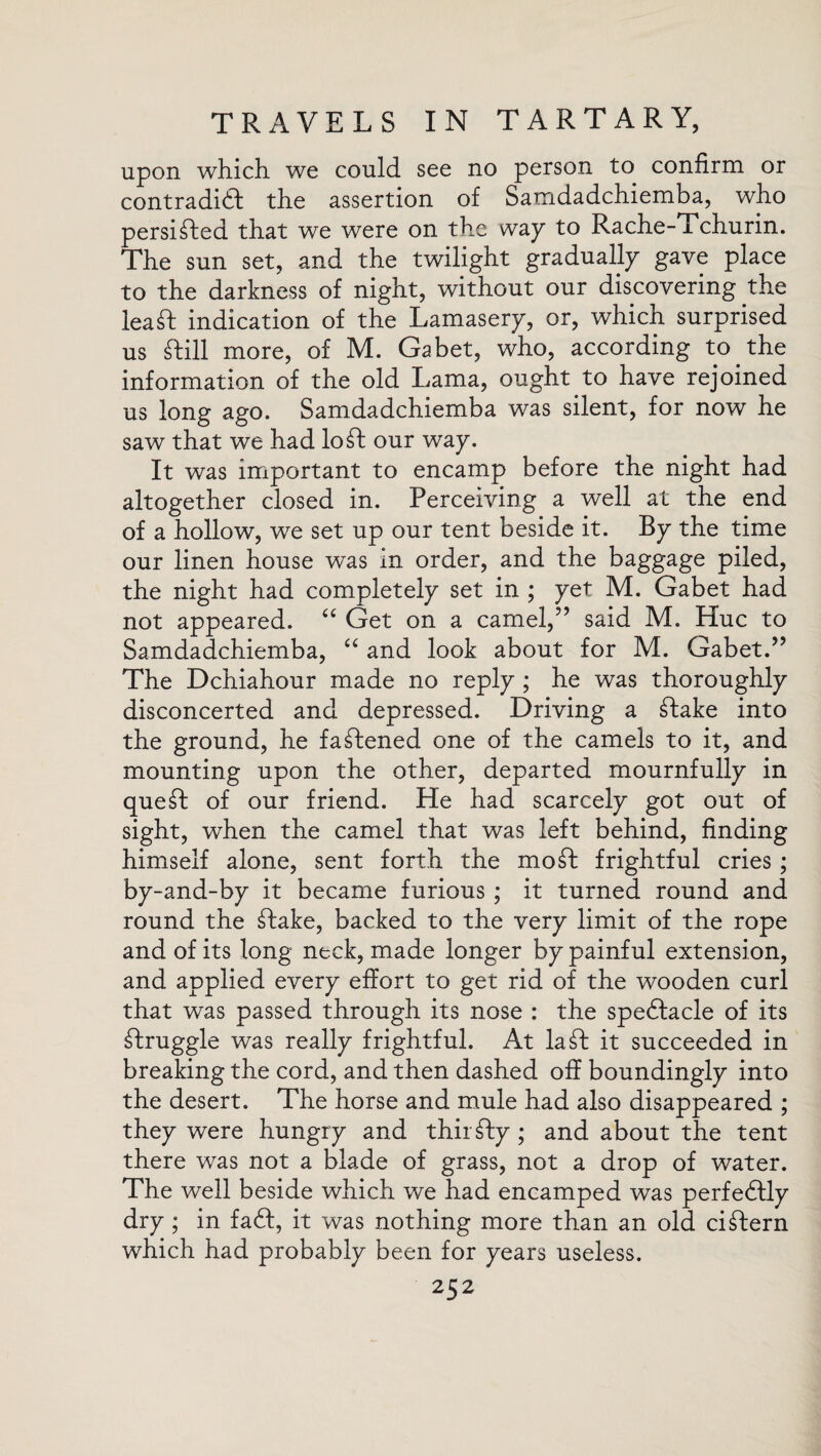 upon which we could see no person to confirm or contradict the assertion of Samdadchiemba, who persisted that we were on the way to Rache-Tchurin. The sun set, and the twilight gradually gave place to the darkness of night, without our discovering the lea ft indication of the Lamasery, or, which surprised us ftill more, of M. Gabet, who, according to the information of the old Lama, ought to have rejoined us long ago. Samdadchiemba was silent, for now he saw that we had loft our way. It was important to encamp before the night had altogether closed in. Perceiving a well at the end of a hollow, we set up our tent beside it. By the time our linen house was in order, and the baggage piled, the night had completely set in ; yet M. Gabet had not appeared. “ Get on a camel,” said M. Hue to Samdadchiemba, “ and look about for M. Gabet.” The Dchiahour made no reply ; he was thoroughly disconcerted and depressed. Driving a ftake into the ground, he faftened one of the camels to it, and mounting upon the other, departed mournfully in queft of our friend. He had scarcely got out of sight, when the camel that was left behind, finding himself alone, sent forth the mo ft frightful cries; by-and-by it became furious ; it turned round and round the ftake, backed to the very limit of the rope and of its long neck, made longer by painful extension, and applied every effort to get rid of the wooden curl that was passed through its nose : the speftacle of its ftruggle was really frightful. At la ft it succeeded in breaking the cord, and then dashed off boundingly into the desert. The horse and mule had also disappeared ; they were hungry and thirfty; and about the tent there was not a blade of grass, not a drop of water. The well beside which we had encamped was perfeftly dry ; in faft, it was nothing more than an old ciftern which had probably been for years useless.