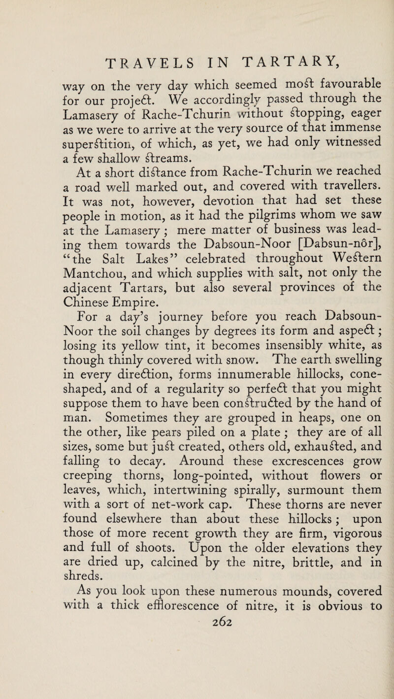 way on the very day which seemed mo ft favourable for our projedl. We accordingly passed through the Lamasery of Rache-Tchurin without flopping, eager as we were to arrive at the very source of that immense superflition, of which, as yet, we had only witnessed a few shallow ftrearns. At a short diftance from Rache-Tchurin we reached a road well marked out, and covered with travellers. It was not, however, devotion that had set these people in motion, as it had the pilgrims whom we saw at the Lamasery; mere matter of business was lead¬ ing them towards the Dabsoun-Noor [Dabsun-nor], “the Salt Lakes” celebrated throughout Western Mantchou, and which supplies with salt, not only the adjacent Tartars, but also several provinces of the Chinese Empire. For a day’s journey before you reach Dabsoun- Noor the soil changes by degrees its form and aspedt; losing its yellowT tint, it becomes insensibly white, as though thinly covered with snow. The earth swelling in every diredtion, forms innumerable hillocks, cone- shaped, and of a regularity so perfedf that you might suppose them to have been confhrudfed by the hand of man. Sometimes they are grouped in heaps, one on the other, like pears piled on a plate ; they are of all sizes, some but juft created, others old, exhaufted, and falling to decay. Around these excrescences grow creeping thorns, long-pointed, without flowers or leaves, which, intertwining spirally, surmount them with a sort of net-work cap. These thorns are never found elsewhere than about these hillocks; upon those of more recent growth they are firm, vigorous and full of shoots. Upon the older elevations they are dried up, calcined by the nitre, brittle, and in shreds. As you look upon these numerous mounds, covered with a thick efflorescence of nitre, it is obvious to