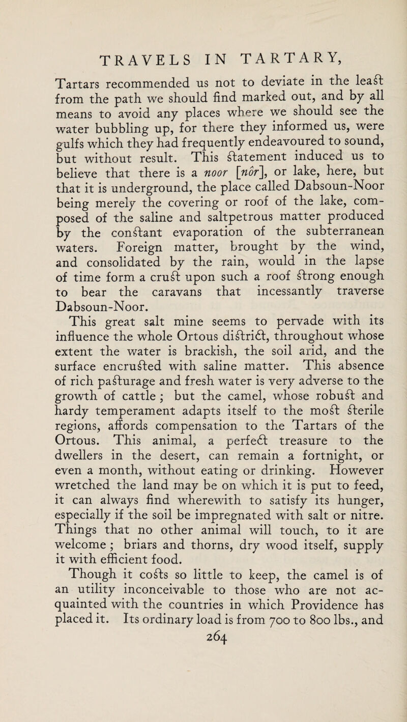 Tartars recommended us not to deviate in the leaft from the path we should find marked out, and by all means to avoid any places where we should see the water bubbling up, for there they informed us, were gulfs which they had frequently endeavoured to sound, but without result. This ftatement induced us to believe that there is a noor \ndr\ or lake, here, but that it is underground, the place called Dabsoun-Noor being merely the covering or roof of the lake, com¬ posed of the saline and saltpetrous matter produced by the constant evaporation of the subterranean waters. Foreign matter, brought by the wind, and consolidated by the rain, would in the lapse of time form a cruft upon such a roof ftrong enough to bear the caravans that incessantly traverse Dabsoun-Noor. This great salt mine seems to pervade with its influence the whole Ortous diftrift, throughout whose extent the water is brackish, the soil arid, and the surface encrufted with saline matter. This absence of rich pafturage and fresh water is very adverse to the growth of cattle ; but the camel, whose robuft and hardy temperament adapts itself to the mo ft fterile regions, affords compensation to the Tartars of the Ortous. This animal, a perfeft treasure to the dwellers in the desert, can remain a fortnight, or even a month, without eating or drinking. However wretched the land may be on which it is put to feed, it can always find wherewith to satisfy its hunger, especially if the soil be impregnated with salt or nitre. Things that no other animal will touch, to it are welcome ; briars and thorns, dry wood itself, supply it with efficient food. Though it cofts so little to keep, the camel is of an utility inconceivable to those who are not ac¬ quainted with the countries in which Providence has placed it. Its ordinary load is from 700 to 800 lbs., and