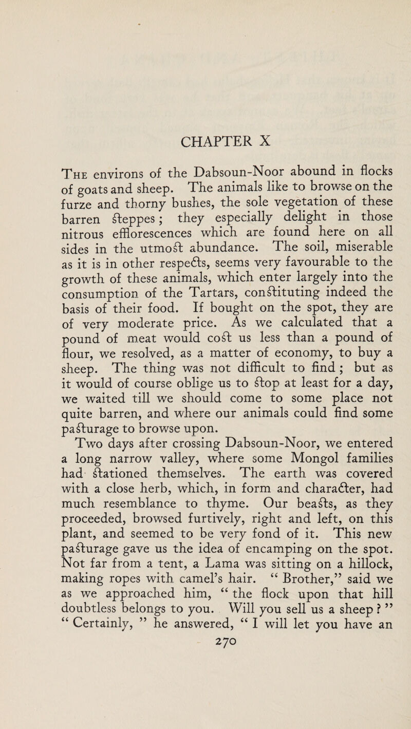 CHAPTER X The environs of the Dabsoun-Noor abound in flocks of goats and sheep. The animals like to browse on the furze and thorny bushes, the sole vegetation of these barren Steppes; they especially delight in those nitrous efflorescences which are found here on ail sides in the utmoSt abundance. The soil, miserable as it is in other respefts, seems very favourable to the growth of these animals, which enter largely into the consumption of the Tartars, constituting indeed the basis of their food. If bought on the spot, they are of very moderate price. As we calculated that a pound of meat would coSt us less than a pound of flour, we resolved, as a matter of economy, to buy a sheep. The thing was not difficult to find ; but as it would of course oblige us to Stop at least for a day, we waited till we should come to some place not quite barren, and where our animals could find some paSturage to browse upon. Two days after crossing Dabsoun-Noor, we entered a long narrow valley, where some Mongol families had Stationed themselves. The earth was covered with a close herb, which, in form and charadfer, had much resemblance to thyme. Our beaSts, as they proceeded, browsed furtively, right and left, on this plant, and seemed to be very fond of it. This new paSturage gave us the idea of encamping on the spot. Not far from a tent, a Lama was sitting on a hillock, making ropes with camel’s hair. “ Brother,” said we as we approached him, “ the flock upon that hill doubtless belongs to you. Will you sell us a sheep ? ” “ Certainly, ” he answered, “ I will let you have an