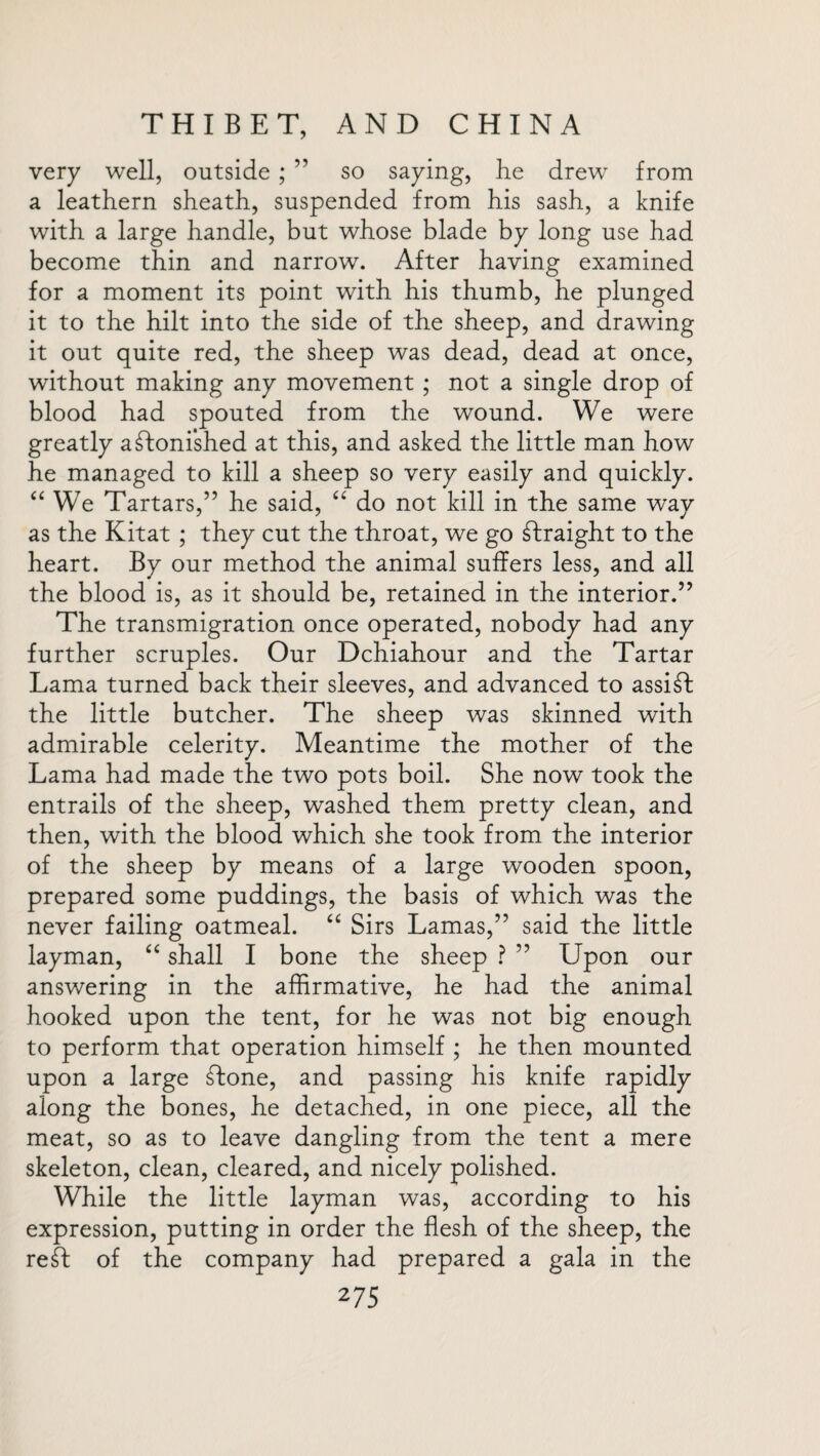 very well, outside; ” so saying, lie drew from a leathern sheath, suspended from his sash, a knife with a large handle, but whose blade by long use had become thin and narrow. After having examined for a moment its point with his thumb, he plunged it to the hilt into the side of the sheep, and drawing it out quite red, the sheep was dead, dead at once, without making any movement ; not a single drop of blood had spouted from the wound. We were greatly astonished at this, and asked the little man how he managed to kill a sheep so very easily and quickly. “ We Tartars,” he said, “ do not kill in the same way as the Kitat ; they cut the throat, we go straight to the heart. By our method the animal suffers less, and all the blood is, as it should be, retained in the interior.” The transmigration once operated, nobody had any further scruples. Our Dchiahour and the Tartar Lama turned back their sleeves, and advanced to assist the little butcher. The sheep was skinned with admirable celerity. Meantime the mother of the Lama had made the two pots boil. She now took the entrails of the sheep, washed them pretty clean, and then, with the blood which she took from the interior of the sheep by means of a large wooden spoon, prepared some puddings, the basis of which was the never failing oatmeal. “ Sirs Lamas,” said the little layman, “ shall I bone the sheep ? ” Upon our answering in the affirmative, he had the animal hooked upon the tent, for he was not big enough to perform that operation himself ; he then mounted upon a large ftone, and passing his knife rapidly along the bones, he detached, in one piece, all the meat, so as to leave dangling from the tent a mere skeleton, clean, cleared, and nicely polished. While the little layman was, according to his expression, putting in order the flesh of the sheep, the reft of the company had prepared a gala in the