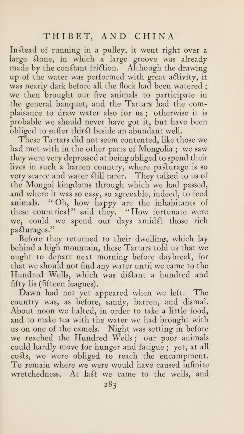 Instead of running in a pulley, it went right over a large £Ione, in which a large groove was already made by the conTant fridfion. Although the drawing up of the water was performed with great adfivity, it was nearly dark before all the flock had been watered ; we then brought our five animals to participate in the general banquet, and the Tartars had the com¬ plaisance to draw water also for us ; otherwise it is probable we should never have got it, but have been obliged to suffer thirft beside an abundant well. These Tartars did not seem contented, like those we had met with in the other parts of Mongolia ; we saw they were very depressed at being obliged to spend their lives in such a barren country, where pasturage is so very scarce and water dtill rarer. They talked to us of the Mongol kingdoms through which we had passed, and where it was so easy, so agreeable, indeed, to feed animals. “ Oh, how happy are the inhabitants of these countries!” said they. “How fortunate were we, could we spend our days amidst those rich pa£lurages.” Before they returned to their dwelling, which lay behind a high mountain, these Tartars told us that we ought to depart next morning before daybreak, for that we should not find any water until we came to the Hundred Wells, which was distant a hundred and fifty lis (fifteen leagues). Dawn had not yet appeared when we left. The country was, as before, sandy, barren, and dismal. About noon we halted, in order to take a little food, and to make tea with the water we had brought with us on one of the camels. Night was setting in before we reached the Hundred Wells ; our poor animals could hardly move for hunger and fatigue ; yet, at all cofts, we were obliged to reach the encampment. To remain where we were would have caused infinite wretchedness. At la£I we came to the wells, and