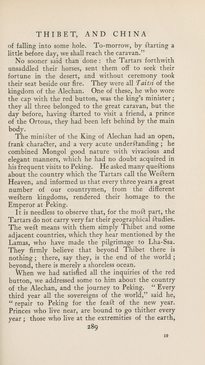 of falling into some hole. To-morrow, by Parting a little before day, we shall reach the caravan.” No sooner said than done : the Tartars forthwith unsaddled their horses, sent them off to seek their fortune in the desert, and without ceremony took their seat beside our fire. They were all Taitsi of the kingdom of the Alechan. One of these, he who wore the cap with the red button, was the king’s minister ; they all three belonged to the great caravan, but the day before, having started to visit a friend, a prince of the Ortous, they had been left behind by the main body. The minister of the King of Alechan had an open, frank charadfer, and a very acute understanding ; he combined Mongol good nature with vivacious and elegant manners, which he had no doubt acquired in his frequent visits to Peking. He asked many questions about the country which the Tartars call the WeStern Heaven, and informed us that every three years a great number of our countrymen, from the different weStern kingdoms, rendered their homage to the Emperor at Peking. It is needless to observe that, for the moSt part, the Tartars do not carry very far their geographical Studies. The weSt means with them simply Thibet and some adjacent countries, which they hear mentioned by the Lamas, who have made the pilgrimage to Lha-Ssa. They firmly believe that beyond Thibet there is nothing ; there, say they, is the end of the world ; beyond, there is merely a shoreless ocean. When we had satisfied all the inquiries of the red button, we addressed some to him about the country of the Alechan, and the journey to Peking. “ Every third year all the sovereigns of the world,” said he, “ repair to Peking for the feaSfc of the new year. Princes who live near, are bound to go thither every year ; those who live at the extremities of the earth, 289 19