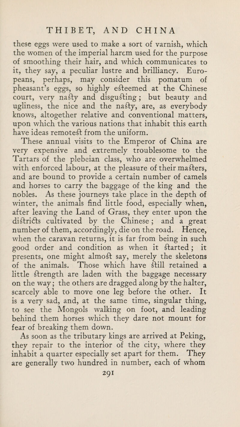 these eggs were used to make a sort of varnish, which the women of the imperial harem used for the purpose of smoothing their hair, and which communicates to it, they say, a peculiar lustre and brilliancy. Euro¬ peans, perhaps, may consider this pomatum of pheasant’s eggs, so highly esteemed at the Chinese court, very naSIy and disgusting ; but beauty and ugliness, the nice and the naSty, are, as everybody knows, altogether relative and conventional matters, upon which the various nations that inhabit this earth have ideas remotest from the uniform. These annual visits to the Emperor of China are very expensive and extremely troublesome to the Tartars of the plebeian class, who are overwhelmed with enforced labour, at the pleasure of their maSters, and are bound to provide a certain number of camels and horses to carry the baggage of the king and the nobles. As these journeys take place in the depth of winter, the animals find little food, especially when, after leaving the Land of Grass, they enter upon the diSfridls cultivated by the Chinese; and a great number of them, accordingly, die on the road. Hence, when the caravan returns, it is far from being in such good order and condition as when it Started; it presents, one might almoSI say, merely the skeletons of the animals. Those which have Still retained a little Strength are laden with the baggage necessary on the way; the others are dragged along by the halter, scarcely able to move one leg before the other. It is a very sad, and, at the same time, singular thing, to see the Mongols walking on foot, and leading behind them horses which they dare not mount for fear of breaking them down. As soon as the tributary kings are arrived at Peking, they repair to the interior of the city, where they inhabit a quarter especially set apart for them. They are generally two hundred in number, each of whom