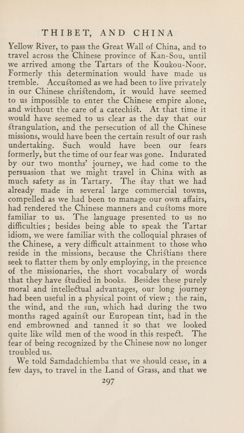 Yellow River, to pass the Great Wall of China, and to travel across the Chinese province of Kan-Sou, until we arrived among the Tartars of the Koukou-Noor. Formerly this determination would have made us tremble. Accustomed as we had been to live privately in our Chinese chriSfendom, it would have seemed to us impossible to enter the Chinese empire alone, and without the care of a catechiSt. At that time it would have seemed to us clear as the day that our Strangulation, and the persecution of all the Chinese missions, would have been the certain result of our rash undertaking. Such would have been our fears formerly, but the time of our fear was gone. Indurated by our two months’ journey, we had come to the persuasion that we might travel in China with as much safety as in Tartary. The Stay that we had already made in several large commercial towns, compelled as we had been to manage our own affairs, had rendered the Chinese manners and customs more familiar to us. The language presented to us no difficulties ; besides being able to speak the Tartar idiom, we were familiar with the colloquial phrases of the Chinese, a very difficult attainment to those who reside in the missions, because the ChriStians there seek to flatter them by only employing, in the presence of the missionaries, the short vocabulary of words that they have Cfudied in books. Besides these purely moral and intellectual advantages, our long journey had been useful in a physical point of view ; the rain, the wind, and the sun, which had during the two months raged again£I our European tint, had in the end embrowned and tanned it so that we looked quite like wild men of the wood in this respeCt. The fear of being recognized by the Chinese now no longer troubled us. We told Samdadchiemba that we should cease, in a few days, to travel in the Land of Grass, and that we