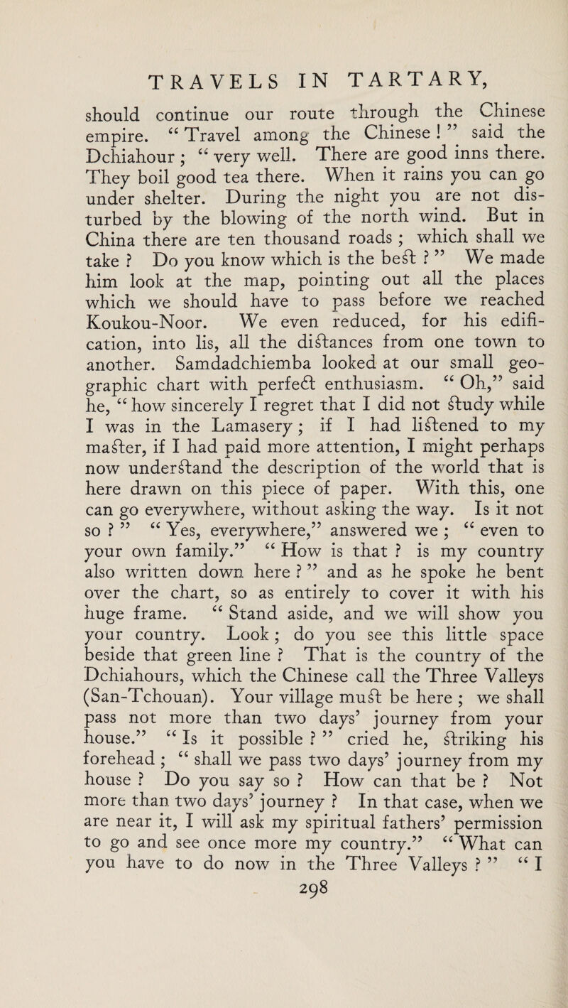 should continue our route through the Chinese empire. “ Travel among the Chinese ! ” said the Dchiahour ; a very well. There are good inns there. They boil good tea there. When it rains you can go under shelter. During the night you are not dis¬ turbed by the blowing of the north wind. But in China there are ten thousand roads ; which shall we take ? Do you know which is the besd ? ” We made him look at the map, pointing out all the places which we should have to pass before we reached Koukou-Noor. We even reduced, for his edifi¬ cation, into lis, all the distances from one town to another. Samdadchiemba looked at our small geo¬ graphic chart with perfect enthusiasm. “ Oh,” said he, “ how sincerely I regret that I did not £Iudy while I was in the Lamasery; if I had listened to my master, if I had paid more attention, I might perhaps now understand the description of the world that is here drawn on this piece of paper. With this, one can go everywhere, without asking the way. Is it not so ? ” “ Yes, everywhere,” answered we ; “ even to your own family.” “ How is that ? is my country also written down here ? ” and as he spoke he bent over the chart, so as entirely to cover it with his huge frame. “ Stand aside, and we will show you your country. Look ; do you see this little space beside that green line ? That is the country of the Dchiahours, which the Chinese call the Three Valleys (San-Tchouan). Your village muft be here ; we shall pass not more than two days’ journey from your house.” “ Is it possible ? ” cried he, striking his forehead ; “ shall we pass two days’ journey from my house ? Do you say so ? How can that be ? Not more than two days’ journey ? In that case, when we are near it, I will ask my spiritual fathers’ permission to go and see once more my country.” “ What can you have to do now in the Three Valleys ? ” “ I