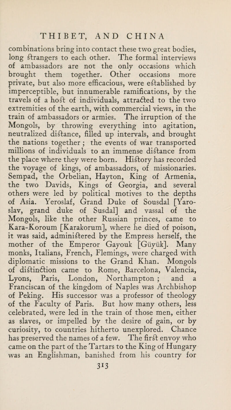 combinations bring into contact these two great bodies, long strangers to each other. The formal interviews of ambassadors are not the only occasions which brought them together. Other occasions more private, but also more efficacious, were established by imperceptible, but innumerable ramifications, by the travels of a ho St of individuals, attracted to the two extremities of the earth, with commercial views, in the train of ambassadors or armies. The irruption of the Mongols, by throwing everything into agitation, neutralized distance, filled up intervals, and brought the nations together ; the events of war transported millions of individuals to an immense distance from the place where they were born. HiStory has recorded the voyage of tings, of ambassadors, of missionaries. Sempad, the Orbelian, Hayton, King of Armenia, the two Davids, Kings of Georgia, and several others were led by political motives to the depths of Asia. Yeroslaf, Grand Duke of Sousdal [Yaro¬ slav, grand duke of Susdal] and vassal of the Mongols, like the other Russian princes, came to Kara-Koroum [Karakorum], where he died of poison, it was said, administered by the Empress herself, the mother of the Emperor Gayouk [Giiyiik]. Many monks, Italians, French, Flemings, were charged with diplomatic missions to the Grand Khan. Mongols of distinction came to Rome, Barcelona, Valencia, Lyons, Paris, London, Northampton ; and a Franciscan of the kingdom of Naples was Archbishop of Peking. His successor was a professor of theology of the Faculty of Paris. But how many others, less celebrated, were led in the train of those men, either as slaves, or impelled by the desire of gain, or by curiosity, to countries hitherto unexplored. Chance has preserved the names of a few. The firft envoy who came on the part of the Tartars to the King of Hungary was an Englishman, banished from his country for