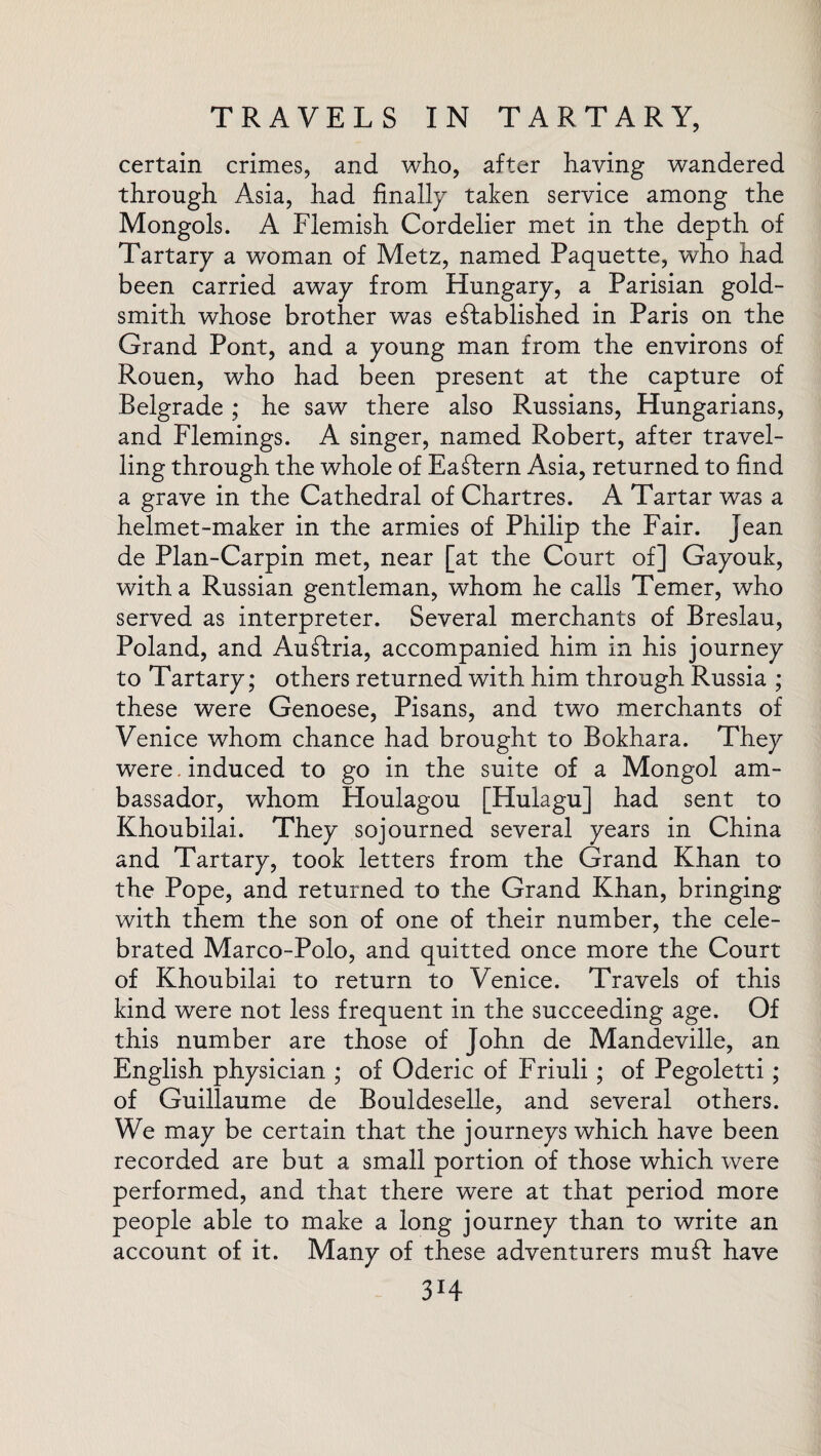 certain crimes, and who, after having wandered through Asia, had finally taken service among the Mongols. A Flemish Cordelier met in the depth of Tartary a woman of Metz, named Paquette, who had been carried away from Hungary, a Parisian gold¬ smith whose brother was established in Paris on the Grand Pont, and a young man from the environs of Rouen, who had been present at the capture of Belgrade ; he saw there also Russians, Hungarians, and Flemings. A singer, named Robert, after travel¬ ling through the whole of Eastern Asia, returned to find a grave in the Cathedral of Chartres. A Tartar was a helmet-maker in the armies of Philip the Fair. Jean de Plan-Carpin met, near [at the Court of] Gayouk, with a Russian gentleman, whom he calls Temer, who served as interpreter. Several merchants of Breslau, Poland, and AuSIria, accompanied him in his journey to Tartary; others returned with him through Russia ; these were Genoese, Pisans, and two merchants of Venice whom chance had brought to Bokhara. They were. induced to go in the suite of a Mongol am¬ bassador, whom Houlagou [Hulagu] had sent to Khoubilai. They sojourned several years in China and Tartary, took letters from the Grand Khan to the Pope, and returned to the Grand Khan, bringing with them the son of one of their number, the cele¬ brated Marco-Polo, and quitted once more the Court of Khoubilai to return to Venice. Travels of this kind were not less frequent in the succeeding age. Of this number are those of John de Mandeville, an English physician ; of Oderic of Friuli ; of Pegoletti; of Guillaume de Bouldeselle, and several others. We may be certain that the journeys which have been recorded are but a small portion of those which were performed, and that there were at that period more people able to make a long journey than to write an account of it. Many of these adventurers mud have 3I4
