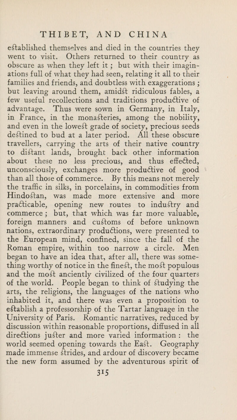 established themselves and died in the countries they went to visit. Others returned to their country as obscure as when they left it ; but with their imagin¬ ations full of what they had seen, relating it all to their families and friends, and doubtless with exaggerations; but leaving around them, amidd ridiculous fables, a few useful recollections and traditions productive of advantage. Thus were sown in Germany, in Italy, in France, in the monasteries, among the nobility, and even in the lowed grade of society, precious seeds deStined to bud at a later period. All these obscure travellers, carrying the arts of their native country to distant lands, brought back other information about these no less precious, and thus effected, unconsciously, exchanges more produdive of good than all those of commerce. By this means not merely the traffic in silks, in porcelains, in commodities from HindoStan, was made more extensive and more practicable, opening new routes to induStry and commerce ; but, that which was far more valuable, foreign manners and cuStoms of before unknown nations, extraordinary produdions, were presented to the European mind, confined, since the fall of the Roman empire, within too narrow a circle. Men began to have an idea that, after all, there was some¬ thing worthy of notice in the fined, the mod populous and the mod anciently civilized of the four quarters of the world. People began to think of dudying the arts, the religions, the languages of the nations who inhabited it, and there was even a proposition to edablish a professorship of the Tartar language in the University of Paris. Romantic narratives, reduced by discussion within reasonable proportions, diffused in all diredions juder and more varied information : the world seemed opening towards the Ead. Geography made immense drides, and ardour of discovery became the new form assumed by the adventurous spirit of 3U