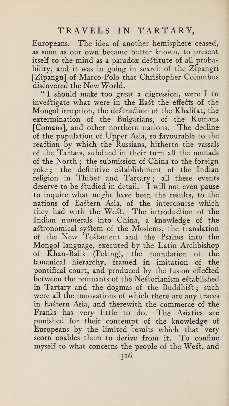 Europeans. The idea of another hemisphere ceased, as soon as our own became better known, to present itself to the mind as a paradox destitute of all proba¬ bility, and it was in going in search of the Zipangri [Zipangu] of Marco-Polo that Christopher Columbus discovered the New World. “ I should make too great a digression, were I to investigate what were in the EaSt the effefts of the Mongol irruption, the deStrudtion of the Khalifat, the extermination of the Bulgarians, of the Romans [Comans], and other northern nations. The decline of the population of Upper Asia, so favourable to the readtion by which the Russians, hitherto the vassals of the Tartars, subdued in their turn all the nomads of the North ; the submission of China to the foreign yoke; the definitive establishment of the Indian religion in Thibet and Tartary; all these events deserve to be Studied in detail. I will not even pause to inquire what might have been the results, to the nations of EaStern Asia, of the intercourse which they had with the Weft. The introduction of the Indian numerals into China, a knowledge of the aftronomical syftem of the Moslems, the translation of the New TeStament and the Psalms into the Mongol language, executed by the Latin Archbishop of Khan-Balik (Peking), the foundation of the lamanical hierarchy, framed in imitation of the pontifical court, and produced by the fusion effefted between the remnants of the Neftorianism established in Tartary and the dogmas of the BuddhiSt ; such were all the innovations of which there are any traces in EaStern Asia, and therewith the commerce of the Franks has very little to do. The Asiatics are punished for their contempt of the knowledge of Europeans by the limited results which that very scorn enables them to derive from it. To confine myself to what concerns the people of the Weft, and