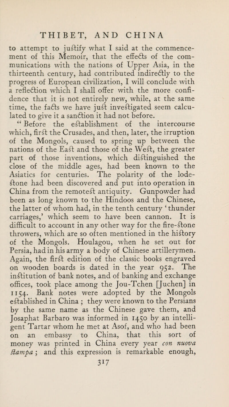 to attempt to justify what I said at the commence¬ ment of this Memoir, that the effects of the com¬ munications with the nations of Upper Asia, in the thirteenth century, had contributed indireftly to the progress of European civilization, I will conclude with a reflection which I shall offer with the more confi¬ dence that it is not entirely new, while, at the same time, the faCts we have juft inveftigated seem calcu¬ lated to give it a sanftion it had not before. “ Before the eftablishment of the intercourse which, fir ft the Crusades, and then, later, the irruption of the Mongols, caused to spring up between the nations of the Eaft and those of the Weft, the greater part of those inventions, which diftinguished the close of the middle ages, had been known to the Asiatics for centuries. The polarity of the lode- ftone had been discovered and put into operation in China from the remoteft antiquity. Gunpowder had been as long known to the Hindoos and the Chinese, the latter of whom had, in the tenth century ‘ thunder carriages,’ which seem to have been cannon. It is difficult to account in any other way for the fire-ftone throwers, which are so often mentioned in the hiftory of the Mongols. Houlagou, when he set out for Persia, had in his army a body of Chinese artillerymen. Again, the fir ft edition of the classic books engraved on wooden boards is dated in the year 952. The inftitution of bank notes, and of banking and exchange offices, took place among the Jou-Tchen [Juchen] in 1154. Bank notes were adopted by the Mongols eftablished in China ; they were known to the Persians by the same name as the Chinese gave them, and Josaphat Barbaro was informed in 1450 by an intelli¬ gent Tartar whom he met at Asof, and who had been on an embassy to China, that this sort of money was printed in China every year con nuova flampa ; and this expression is remarkable enough, 3l7