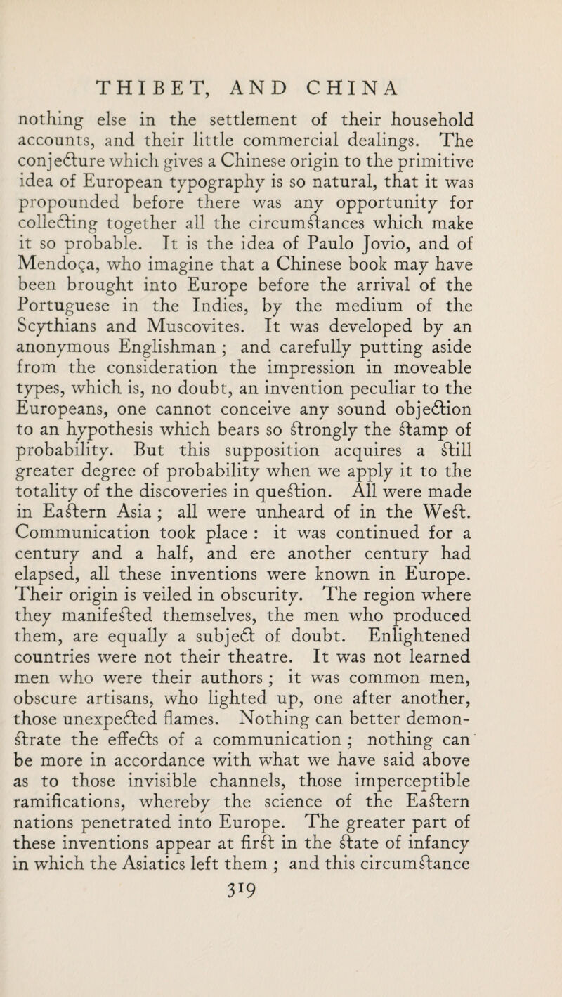 nothing else in the settlement of their household accounts, and their little commercial dealings. The conjefture which gives a Chinese origin to the primitive idea of European typography is so natural, that it was propounded before there was any opportunity for collecting together all the circumftances which make it so probable. It is the idea of Paulo Jovio, and of Mendoga, who imagine that a Chinese book may have been brought into Europe before the arrival of the Portuguese in the Indies, by the medium of the Scythians and Muscovites. It was developed by an anonymous Englishman ; and carefully putting aside from the consideration the impression in moveable types, which is, no doubt, an invention peculiar to the Europeans, one cannot conceive any sound objection to an hypothesis which bears so Strongly the Stamp of probability. But this supposition acquires a Still greater degree of probability when we apply it to the totality of the discoveries in question. All were made in Eastern Asia ; all were unheard of in the Weft. Communication took place : it was continued for a century and a half, and ere another century had elapsed, all these inventions were known in Europe. Their origin is veiled in obscurity. The region where they manifested themselves, the men who produced them, are equally a subject of doubt. Enlightened countries were not their theatre. It was not learned men who were their authors ; it was common men, obscure artisans, who lighted up, one after another, those unexpected flames. Nothing can better demon- ftrate the effects of a communication; nothing can be more in accordance with what we have said above as to those invisible channels, those imperceptible ramifications, whereby the science of the Eaftern nations penetrated into Europe. The greater part of these inventions appear at fir ft in the ftate of infancy in which the Asiatics left them ; and this circumftance 3*9