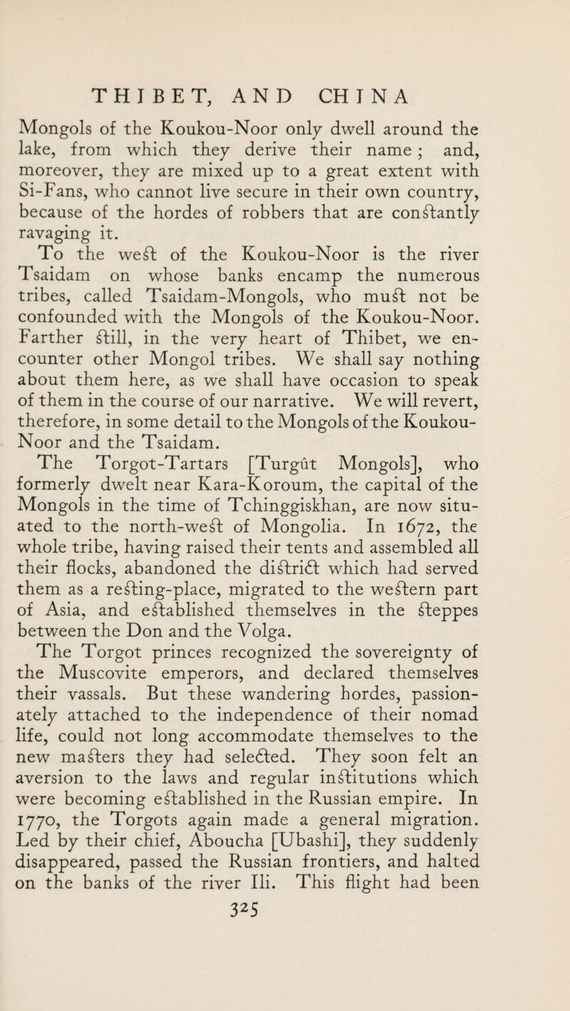 Mongols of the Koukou-Noor only dwell around the lake, from which they derive their name ; and, moreover, they are mixed up to a great extent with Si-Fans, who cannot live secure in their own country, because of the hordes of robbers that are constantly ravaging it. To the weSt of the Koukou-Noor is the river Tsaidam on whose banks encamp the numerous tribes, called Tsaidam-Mongols, who muSt not be confounded with the Mongols of the Koukou-Noor. Farther Still, in the very heart of Thibet, we en¬ counter other Mongol tribes. We shall say nothing about them here, as we shall have occasion to speak of them in the course of our narrative. We will revert, therefore, in some detail to the Mongols of the Koukou- Noor and the Tsaidam. The Torgot-Tartars [Turgut Mongols], who formerly dwelt near Kara-Koroum, the capital of the Mongols in the time of Tchinggiskhan, are now situ¬ ated to the north-weSt of Mongolia. In 1672, the whole tribe, having raised their tents and assembled all their flocks, abandoned the diStridl which had served them as a re Sting-place, migrated to the weStern part of Asia, and established themselves in the Steppes between the Don and the Volga. The Torgot princes recognized the sovereignty of the Muscovite emperors, and declared themselves their vassals. But these wandering hordes, passion¬ ately attached to the independence of their nomad life, could not long accommodate themselves to the new maSters they had selected. They soon felt an aversion to the laws and regular institutions which were becoming established in the Russian empire. In 1770, the Torgots again made a general migration. Led by their chief, Aboucha [Ubashi], they suddenly disappeared, passed the Russian frontiers, and halted on the banks of the river Ili. This flight had been