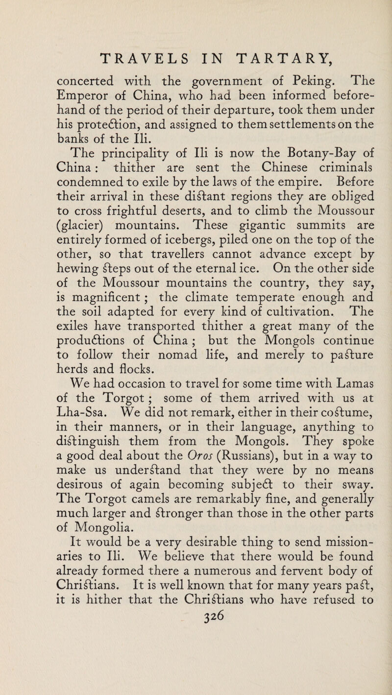 concerted with the government of Peking. The Emperor of China, who had been informed before¬ hand of the period of their departure, took them under his protection, and assigned to them settlements on the banks of the Ili. The principality of Ili is now the Botany-Bay of China : thither are sent the Chinese criminals condemned to exile by the laws of the empire. Before their arrival in these distant regions they are obliged to cross frightful deserts, and to climb the Moussour (glacier) mountains. These gigantic summits are entirely formed of icebergs, piled one on the top of the other, so that travellers cannot advance except by hewing Steps out of the eternal ice. On the other side of the Moussour mountains the country, they say, is magnificent ; the climate temperate enough and the soil adapted for every kind of cultivation. The exiles have transported thither a great many of the produ&ions of China; but the Mongols continue to follow their nomad life, and merely to paSture herds and flocks. We had occasion to travel for some time with Lamas of the Torgot ; some of them arrived with us at Lha-Ssa. We did not remark, either in their costume, in their manners, or in their language, anything to distinguish them from the Mongols. They spoke a good deal about the Or os (Russians), but in a way to make us understand that they were by no means desirous of again becoming subject to their sway. The Torgot camels are remarkably fine, and generally much larger and Stronger than those in the other parts of Mongolia. It would be a very desirable thing to send mission¬ aries to Ili. We believe that there would be found already formed there a numerous and fervent body of Christians. It is well known that for many years pa St, it is hither that the Christians who have refused to