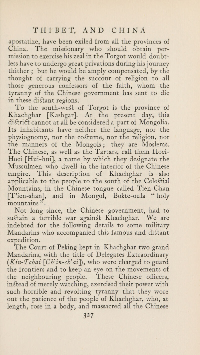 apostatize, have been exiled from all the provinces of China. The missionary who should obtain per¬ mission to exercise his zeal in the Torgot would doubt¬ less have to undergo great privations during his journey thither ; but he would be amply compensated, by the thought of carrying the succour of religion to all those generous confessors of the faith, whom the tyranny of the Chinese government has sent to die in these distant regions. To the south-weft of Torgot is the province of Khachghar [Kashgar]. At the present day, this diftridf cannot at all be considered a part of Mongolia. Its inhabitants have neither the language, nor the physiognomy, nor the coftume, nor the religion, nor the manners of the Mongols; they are Moslems. The Chinese, as well as the Tartars, call them Hoei- Hoei [Hui-hui], a name by which they designate the Mussulmen who dwell in the interior of the Chinese empire. This description of Khachghar is also applicable to the people to the south of the Celeftial Mountains, in the Chinese tongue called Tien-Chan [T’ien-shan], and in Mongol, Bokte-oula “ holy mountains ”. Not long since, the Chinese government, had to suftain a terrible war againft Khachghar. We are indebted for the following details to some military Mandarins who accompanied this famous and diftant expedition. The Court of Peking kept in Khachghar two grand Mandarins, with the title of Delegates Extraordinary (Kin-Tchai [Cb’in-cb’ai]), who were charged to guard the frontiers and to keep an eye on the movements of the neighbouring people. These Chinese officers, inftead of merely watching, exercised their power with such horrible and revolting tyranny that they wore out the patience of the people of Khachghar, who, at length, rose in a body, and massacred all the Chinese