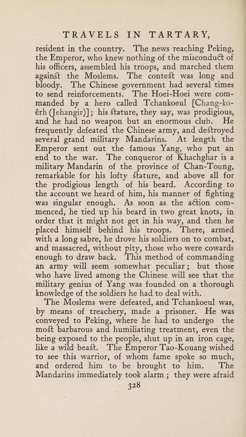 resident in the country. The news reaching Peking, the Emperor, who knew nothing of the miscondudf of his officers, assembled his troops, and marched them against the Moslems. The content was long and bloody. The Chinese government had several times to send reinforcements. The Hoei-Hoei were com¬ manded by a hero called Tchankoeul [Chang-ko- erh (Jehangir)] ; his stature, they say, was prodigious, and he had no weapon but an enormous club. He frequently defeated the Chinese army, and destroyed several grand military Mandarins. At length the Emperor sent out the famous Yang, who put an end to the war. The conqueror of Khachghar is a military Mandarin of the province of Chan-Toung, remarkable for his lofty ftature, and above all for the prodigious length of his beard. According to the account we heard of him, his manner of fighting was singular enough. As soon as the adlion com¬ menced, he tied up his beard in two great knots, in order that it might not get in his way, and then he placed himself behind his troops. There, armed with a long sabre, he drove his soldiers on to combat, and massacred, without pity, those who were cowards enough to draw back. This method of commanding an army will seem somewhat peculiar; but those who have lived among the Chinese will see that the military genius of Yang was founded on a thorough knowledge of the soldiers he had to deal with. The Moslems were defeated, and Tchankoeul was, by means of treachery, made a prisoner. He was conveyed to Peking, where he had to undergo the moft barbarous and humiliating treatment, even the being exposed to the people, shut up in an iron cage, like a wild bea£L The Emperor Tao-Kouang wished to see this warrior, of whom fame spoke so much, and ordered him to be brought to him. The Mandarins immediately took alarm ; they were afraid