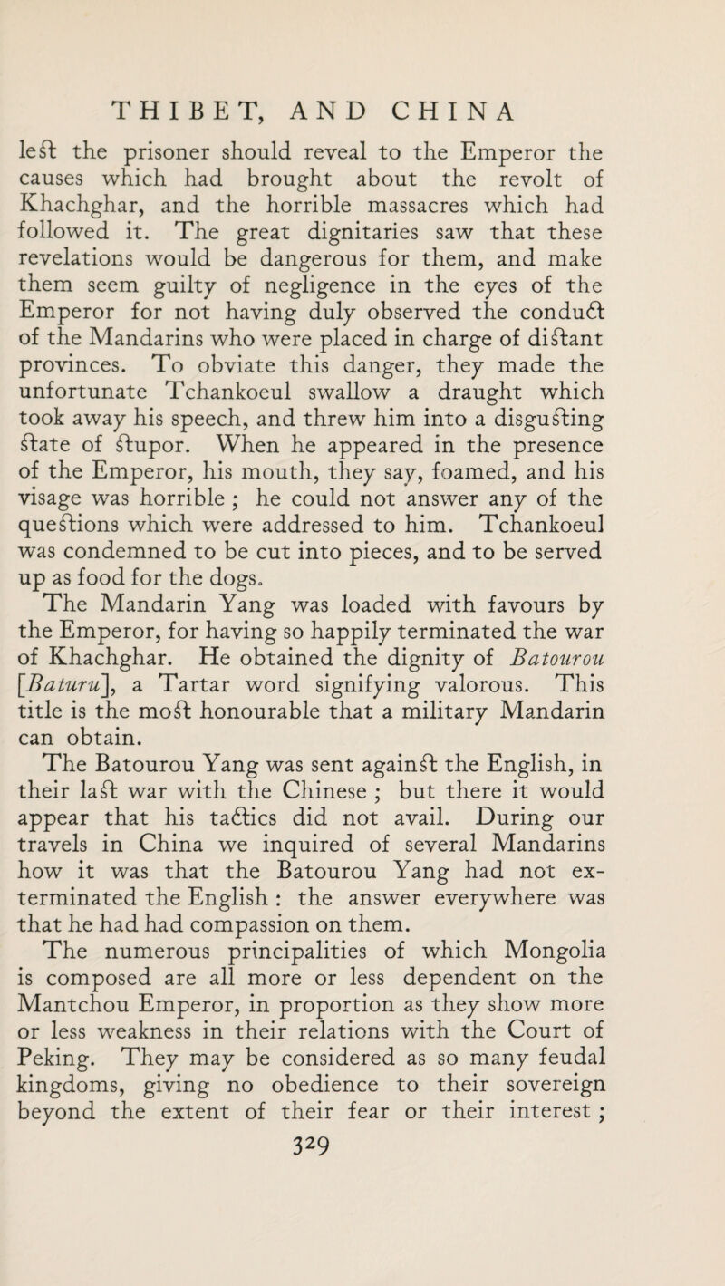 left: the prisoner should reveal to the Emperor the causes which had brought about the revolt of Khachghar, and the horrible massacres which had followed it. The great dignitaries saw that these revelations would be dangerous for them, and make them seem guilty of negligence in the eyes of the Emperor for not having duly observed the conduft of the Mandarins who were placed in charge of diftant provinces. To obviate this danger, they made the unfortunate Tchankoeul swallow a draught which took away his speech, and threw him into a disgufting ftate of ftupor. When he appeared in the presence of the Emperor, his mouth, they say, foamed, and his visage was horrible ; he could not answer any of the queftions which were addressed to him. Tchankoeul was condemned to be cut into pieces, and to be served up as food for the dogs. The Mandarin Yang was loaded with favours by the Emperor, for having so happily terminated the war of Khachghar. He obtained the dignity of Batourou [Baturu], a Tartar word signifying valorous. This title is the moft honourable that a military Mandarin can obtain. The Batourou Yang was sent againft the English, in their la ft: war with the Chinese ; but there it would appear that his taftics did not avail. During our travels in China we inquired of several Mandarins how it was that the Batourou Yang had not ex¬ terminated the English : the answer everywhere was that he had had compassion on them. The numerous principalities of which Mongolia is composed are all more or less dependent on the Mantchou Emperor, in proportion as they show more or less weakness in their relations with the Court of Peking. They may be considered as so many feudal kingdoms, giving no obedience to their sovereign beyond the extent of their fear or their interest ;