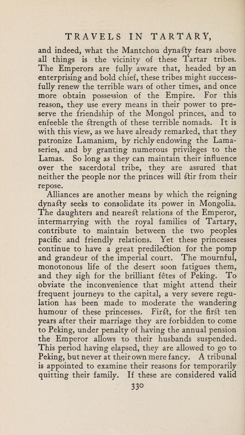 and indeed, what the Mantchou dynasty fears above all things is the vicinity of these Tartar tribes. The Emperors are fully aware that, headed by an enterprising and bold chief, these tribes might success¬ fully renew the terrible wars of other times, and once more obtain possession of the Empire. For this reason, they use every means in their power to pre¬ serve the friendship of the Mongol princes, and to enfeeble the strength of these terrible nomads. It is with this view, as we have already remarked, that they patronize Lamanism, by richly endowing the Lama¬ series, and by granting numerous privileges to the Lamas. So long as they can maintain their influence over the sacerdotal tribe, they are assured that neither the people nor the princes will £Hr from their repose. Alliances are another means by which the reigning dynasty seeks to consolidate its power in Mongolia. The daughters and nearest relations of the Emperor, intermarrying with the royal families of Tartary, contribute to maintain between the two peoples pacific and friendly relations. Yet these princesses continue to have a great prediledlion for the pomp and grandeur of the imperial court. The mournful, monotonous life of the desert soon fatigues them, and they sigh for the brilliant fetes of Peking. To obviate the inconvenience that might attend their frequent journeys to the capital, a very severe regu¬ lation has been made to moderate the wandering humour of these princesses. Firft, for the firft ten years after their marriage they are forbidden to come to Peking, under penalty of having the annual pension the Emperor allows to their husbands suspended. This period having elapsed, they are allowed to go to Peking, but never at their own mere fancy. A tribunal is appointed to examine their reasons for temporarily quitting their family. If these are considered valid 33°