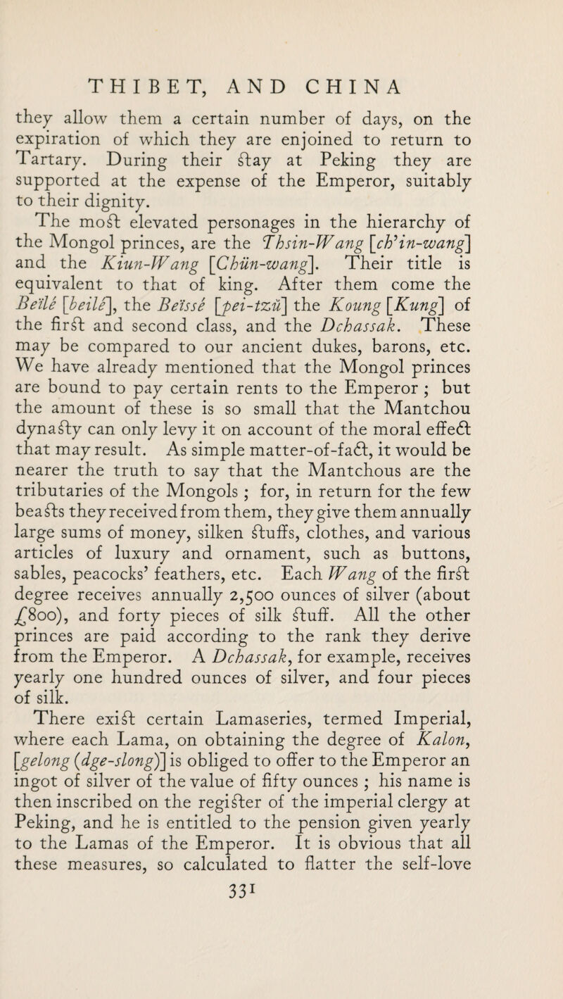 they allow them a certain number of days, on the expiration of which they are enjoined to return to Tartary. During their ft ay at Peking they are supported at the expense of the Emperor, suitably to their dignity. The moft elevated personages in the hierarchy of the Mongol princes, are the Thsin-Wang [chHn-zvang\ and the Kiun-Wang [Chiln-wang]. Their title is equivalent to that of king. After them come the Be tie [beile], the Be'isse [pei-tzu~\ the Koung \Kung\ of the firft and second class, and the Dchassak. These may be compared to our ancient dukes, barons, etc. We have already mentioned that the Mongol princes are bound to pay certain rents to the Emperor ; but the amount of these is so small that the Mantchou dynafty can only levy it on account of the moral effeft that may result. As simple matter-of-fa<ft, it would be nearer the truth to say that the Mantchous are the tributaries of the Mongols ; for, in return for the few bea fts they received from them, they give them annually large sums of money, silken ftuffs, clothes, and various articles of luxury and ornament, such as buttons, sables, peacocks’ feathers, etc. Each Wang of the firft degree receives annually 2,500 ounces of silver (about -£800), and forty pieces of silk ftuff. All the other princes are paid according to the rank they derive from the Emperor. A Dchassak, for example, receives yearly one hundred ounces of silver, and four pieces of silk. There exift certain Lamaseries, termed Imperial, where each Lama, on obtaining the degree of Kalon, [gelong (dge-slong)] is obliged to offer to the Emperor an ingot of silver of the value of fifty ounces ; his name is then inscribed on the regifter of the imperial clergy at Peking, and he is entitled to the pension given yearly to the Lamas of the Emperor. It is obvious that all these measures, so calculated to flatter the self-love