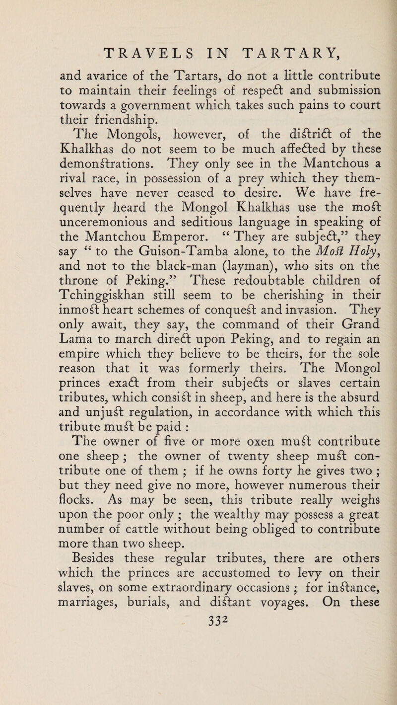and avarice of the Tartars, do not a little contribute to maintain their feelings of respedt and submission towards a government which takes such pains to court their friendship. The Mongols, however, of the diftridi of the Khalkhas do not seem to be much affedted by these demonstrations. They only see in the Mantchous a rival race, in possession of a prey which they them¬ selves have never ceased to desire. We have fre¬ quently heard the Mongol Khalkhas use the moft unceremonious and seditious language in speaking of the Mantchou Emperor. “ They are subjedl,” they say “ to the Guison-Tamba alone, to the Mott Holy, and not to the black-man (layman), who sits on the throne of Peking.” These redoubtable children of Tchinggiskhan still seem to be cherishing in their inmoft heart schemes of conqueft and invasion. They only await, they say, the command of their Grand Lama to march diredt upon Peking, and to regain an empire which they believe to be theirs, for the sole reason that it was formerly theirs. The Mongol princes exadt from their subjedts or slaves certain tributes, which consist in sheep, and here is the absurd and unjuft regulation, in accordance with which this tribute mu ft be paid : The owner of five or more oxen muft contribute one sheep ; the owner of twenty sheep muft con¬ tribute one of them ; if he owns forty he gives two ; but they need give no more, however numerous their flocks. As may be seen, this tribute really weighs upon the poor only; the wealthy may possess a great number of cattle without being obliged to contribute more than two sheep. Besides these regular tributes, there are others which the princes are accustomed to levy on their slaves, on some extraordinary occasions; for inftance, marriages, burials, and diftant voyages. On these