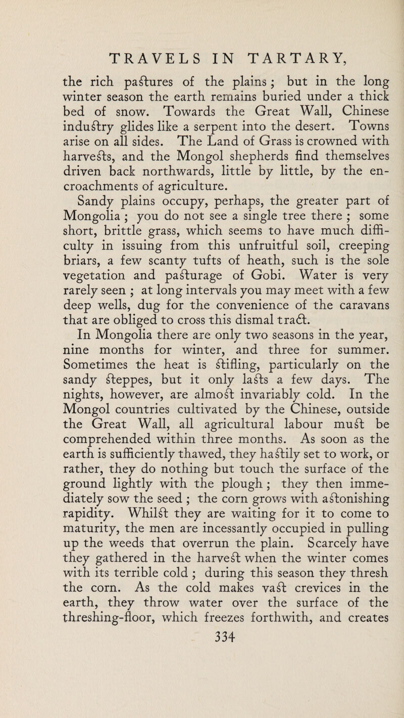 the rich pastures of the plains; but in the long winter season the earth remains buried under a thick bed of snow. Towards the Great Wall, Chinese industry glides like a serpent into the desert. Towns arise on all sides. The Land of Grass is crowned with harvests, and the Mongol shepherds find themselves driven back northwards, little by little, by the en¬ croachments of agriculture. Sandy plains occupy, perhaps, the greater part of Mongolia ; you do not see a single tree there ; some short, brittle grass, which seems to have much diffi¬ culty in issuing from this unfruitful soil, creeping briars, a few scanty tufts of heath, such is the sole vegetation and pa^furage of Gobi. Water is very rarely seen ; at long intervals you may meet with a few deep wells, dug for the convenience of the caravans that are obliged to cross this dismal tradf. In Mongolia there are only two seasons in the year, nine months for winter, and three for summer. Sometimes the heat is stifling, particularly on the sandy steppes, but it only lafts a few days. The nights, however, are almost invariably cold. In the Mongol countries cultivated by the Chinese, outside the Great Wall, all agricultural labour muff be comprehended within three months. As soon as the earth is sufficiently thawed, they hazily set to work, or rather, they do nothing but touch the surface of the ground lightly with the plough ; they then imme¬ diately sow the seed ; the corn grows with a Monishing rapidity. Whilft they are waiting for it to come to maturity, the men are incessantly occupied in pulling up the weeds that overrun the plain. Scarcely have they gathered in the harvest when the winter comes with its terrible cold ; during this season they thresh the corn. As the cold makes vaft crevices in the earth, they throw water over the surface of the threshing-floor, which freezes forthwith, and creates