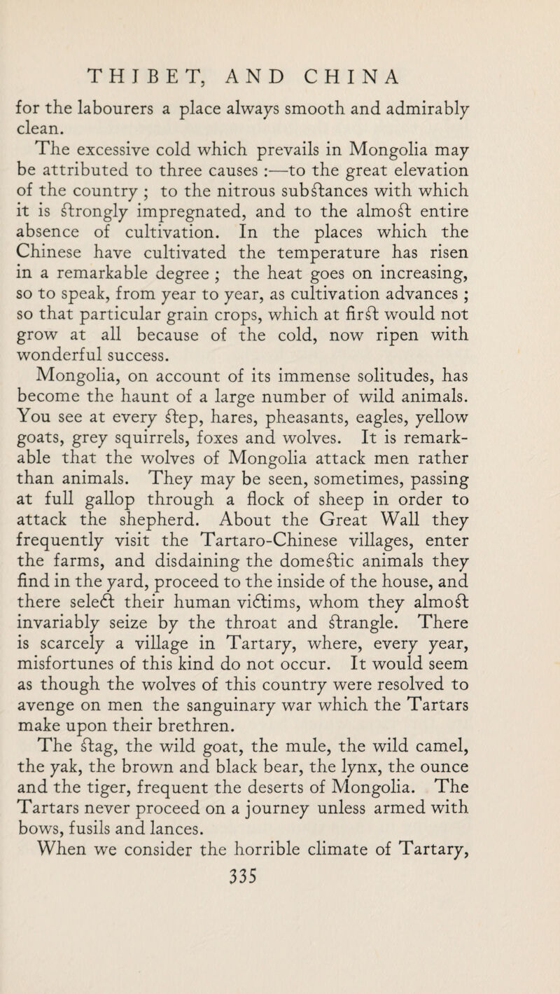 for the labourers a place always smooth and admirably clean. The excessive cold which prevails in Mongolia may be attributed to three causes :—to the great elevation of the country ; to the nitrous substances with which it is Strongly impregnated, and to the almoSt entire absence of cultivation. In the places which the Chinese have cultivated the temperature has risen in a remarkable degree ; the heat goes on increasing, so to speak, from year to year, as cultivation advances ; so that particular grain crops, which at firSt would not grow at all because of the cold, now ripen with wonderful success. Mongolia, on account of its immense solitudes, has become the haunt of a large number of wild animals. You see at every Step, hares, pheasants, eagles, yellow goats, grey squirrels, foxes and wolves. It is remark¬ able that the wolves of Mongolia attack men rather than animals. They may be seen, sometimes, passing at full gallop through a flock of sheep in order to attack the shepherd. About the Great Wall they frequently visit the Tartaro-Chinese villages, enter the farms, and disdaining the domestic animals they find in the yard, proceed to the inside of the house, and there seledt their human vidtims, whom they almost invariably seize by the throat and strangle. There is scarcely a village in Tartary, where, every year, misfortunes of this kind do not occur. It would seem as though the wolves of this country were resolved to avenge on men the sanguinary war which the Tartars make upon their brethren. The £tag, the wild goat, the mule, the wild camel, the yak, the brown and black bear, the lynx, the ounce and the tiger, frequent the deserts of Mongolia. The Tartars never proceed on a journey unless armed with bows, fusils and lances. When we consider the horrible climate of Tartary,