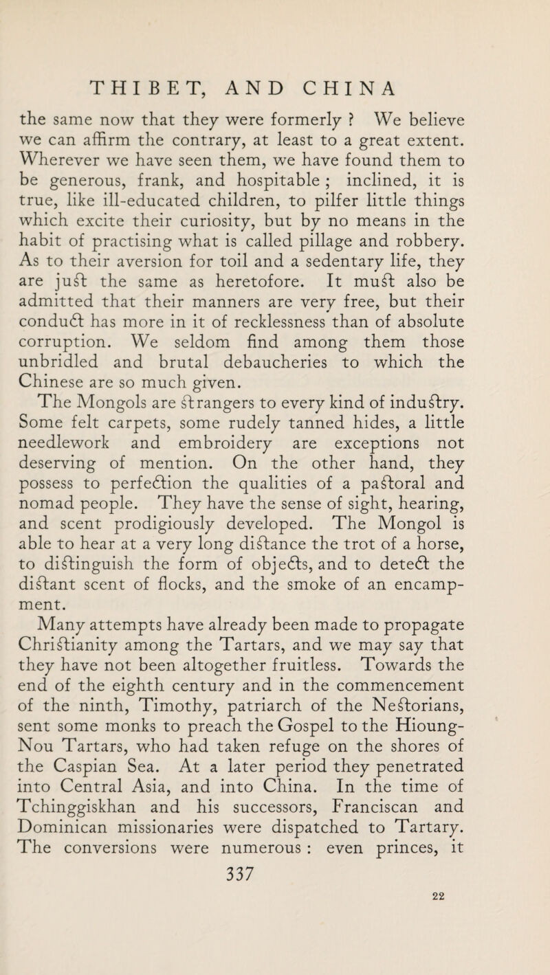 the same now that they were formerly ? We believe we can affirm the contrary, at least to a great extent. Wherever we have seen them, we have found them to be generous, frank, and hospitable ; inclined, it is true, like ill-educated children, to pilfer little things which excite their curiosity, but by no means in the habit of practising what is called pillage and robbery. As to their aversion for toil and a sedentary life, they are juft the same as heretofore. It mu ft also be admitted that their manners are very free, but their conduct has more in it of recklessness than of absolute corruption. We seldom find among them those unbridled and brutal debaucheries to which the Chinese are so much given. The Mongols are ftrangers to every kind of industry. Some felt carpets, some rudely tanned hides, a little needlework and embroidery are exceptions not deserving of mention. On the other hand, they possess to perfection the qualities of a paftoral and nomad people. They have the sense of sight, hearing, and scent prodigiously developed. The Mongol is able to hear at a very long diftance the trot of a horse, to distinguish the form of objects, and to detect the diftant scent of flocks, and the smoke of an encamp¬ ment. Many attempts have already been made to propagate Christianity among the Tartars, and we may say that they have not been altogether fruitless. Towards the end of the eighth century and in the commencement of the ninth, Timothy, patriarch of the Neftorians, sent some monks to preach the Gospel to the Hioung- Nou Tartars, who had taken refuge on the shores of the Caspian Sea. At a later period they penetrated into Central Asia, and into China. In the time of Tchinggiskhan and his successors, Franciscan and Dominican missionaries were dispatched to Tartary. The conversions were numerous : even princes, it 337 22