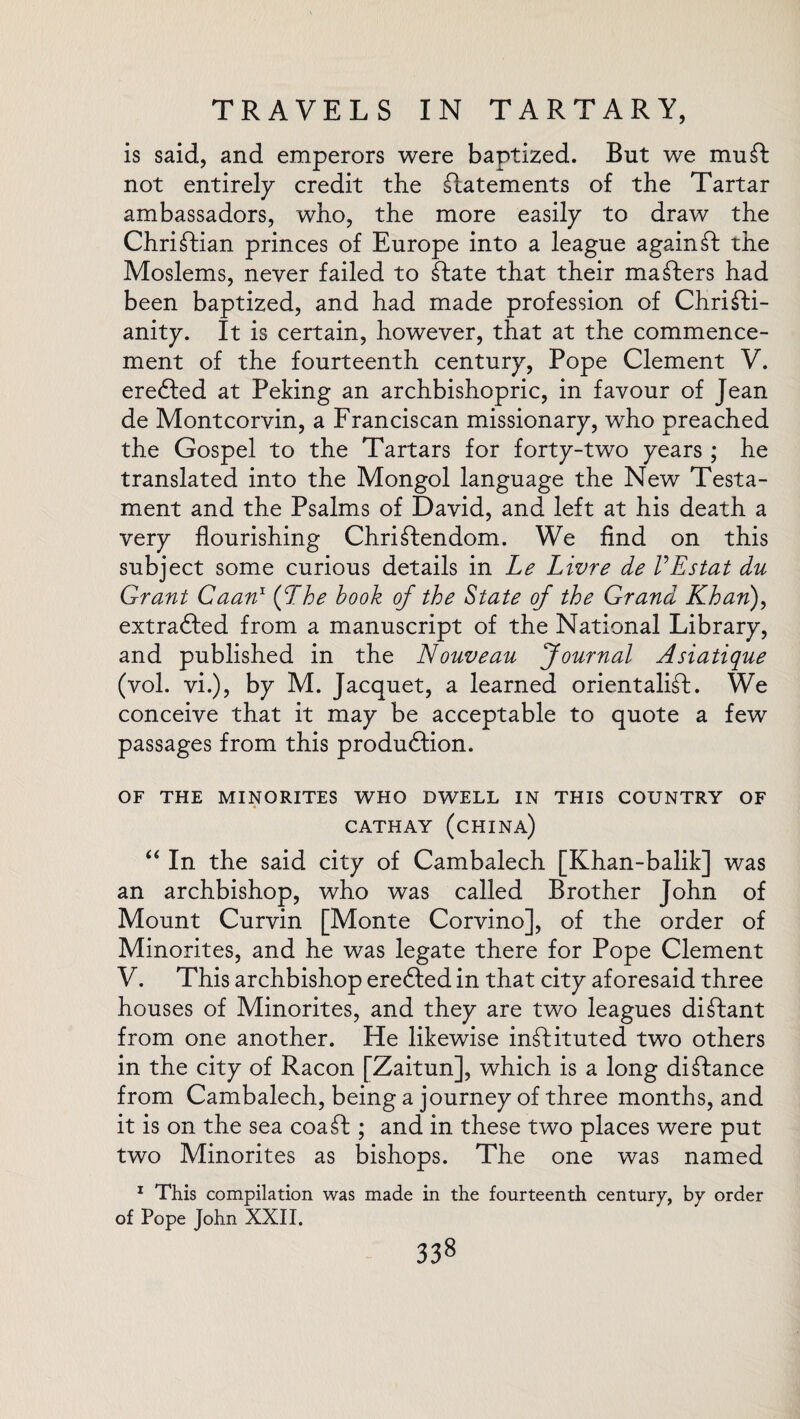 is said, and emperors were baptized. But we mu St not entirely credit the statements of the Tartar ambassadors, who, the more easily to draw the Christian princes of Europe into a league againSt the Moslems, never failed to State that their maSters had been baptized, and had made profession of Christi¬ anity. It is certain, however, that at the commence¬ ment of the fourteenth century, Pope Clement V. erefted at Peking an archbishopric, in favour of Jean de Montcorvin, a Franciscan missionary, who preached the Gospel to the Tartars for forty-two years ; he translated into the Mongol language the New Testa¬ ment and the Psalms of David, and left at his death a very flourishing Christendom. We find on this subject some curious details in Le Livre de VEstat du Grant Caan1 iff he book of the State of the Grand Khan), extracted from a manuscript of the National Library, and published in the Nouveau Journal Asiatique (vol. vi.), by M. Jacquet, a learned orientalist. We conceive that it may be acceptable to quote a few passages from this production. OF THE MINORITES WHO DWELL IN THIS COUNTRY OF 4 CATHAY (CHINA) “ In the said city of Cambalech [Khan-balik] was an archbishop, who was called Brother John of Mount Curvin [Monte Corvino], of the order of Minorites, and he was legate there for Pope Clement V. This archbishop erected in that city aforesaid three houses of Minorites, and they are two leagues distant from one another. He likewise instituted two others in the city of Racon [Zaitun], which is a long distance from Cambalech, being a journey of three months, and it is on the sea coaSt; and in these two places were put two Minorites as bishops. The one was named 1 This compilation was made in the fourteenth century, by order of Pope John XXII.