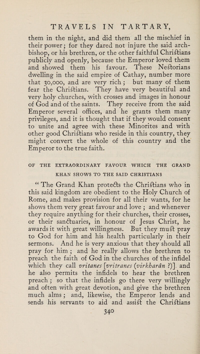 them in the night, and did them all the mischief in their power; for they dared not injure the said arch¬ bishop, or his brethren, or the other faithful Christians publicly and openly, because the Emperor loved them and showed them his favour. These NeStorians dwelling in the said empire of Cathay, number more that 30,000, and are very rich ; but many of them fear the Christians. They have very beautiful and very holy churches, with crosses and images in honour of God and of the saints. They receive from the said Emperor several offices, and he grants them many privileges, and it is thought that if they would consent to unite and agree with these Minorites and with other good Christians who reside in this country, they might convert the whole of this country and the Emperor to the true faith. OF THE EXTRAORDINARY FAVOUR WHICH THE GRAND KHAN SHOWS TO THE SAID CHRISTIANS “ The Grand Khan protefts the Christians who in this said kingdom are obedient to the Holy Church of Rome, and makes provision for all their wants, for he shows them very great favour and love ; and whenever they require anything for their churches, their crosses, or their sanctuaries, in honour of Jesus Christ, he awards it with great willingness. But they mu St pray to God for him and his health particularly in their sermons. And he is very anxious that they should all pray for him ; and he really allows the brethren to preach the faith of God in the churches of the infidel which they call vritanes [vritranes (virkharan ?)]. and he also permits the infidels to hear the brethren preach ; so that the infidels go there very willingly and often with great devotion, and give the brethren much alms; and, likewise, the Emperor lends and sends his servants to aid and assiSt the Christians 34°