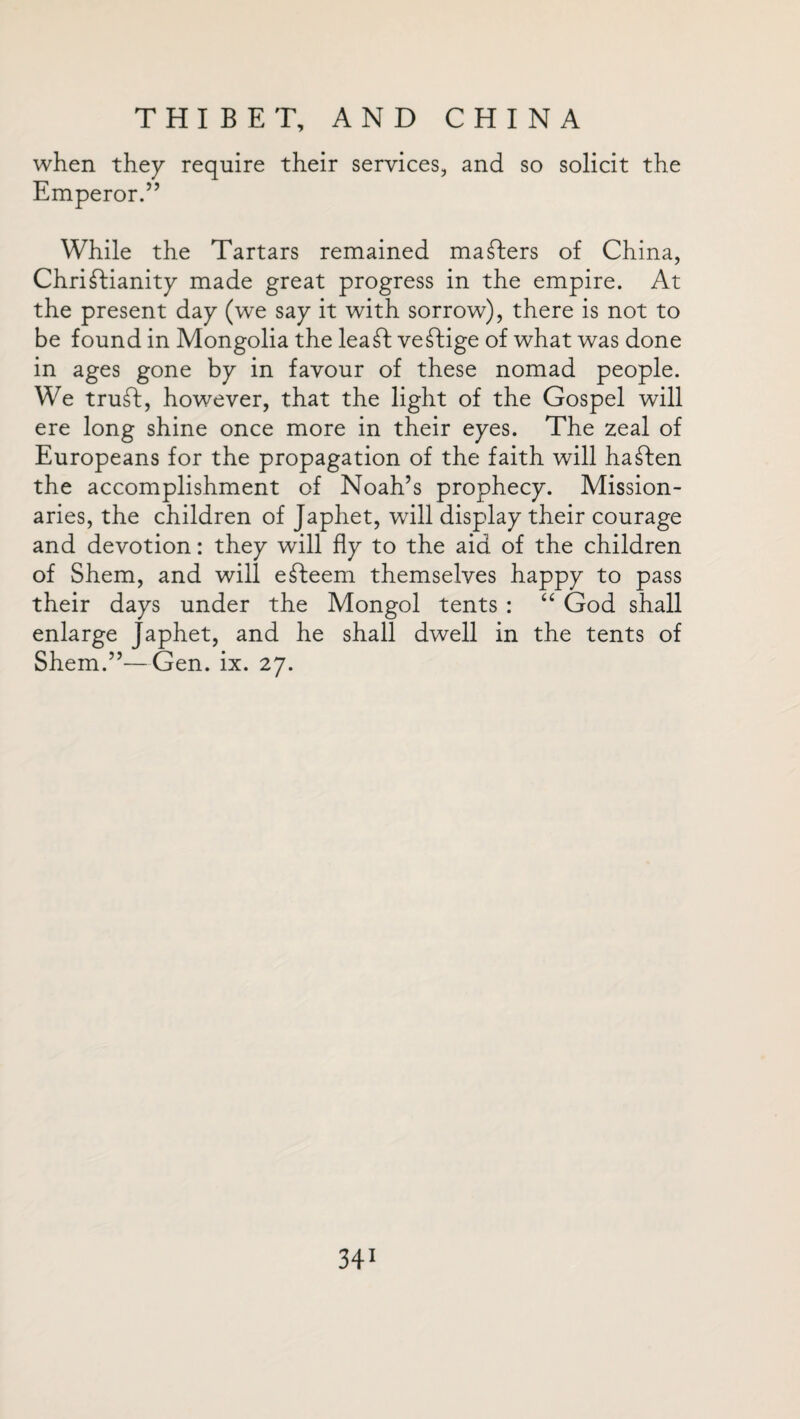 when they require their services, and so solicit the Emperor.” While the Tartars remained mailers of China, Christianity made great progress in the empire. At the present day (we say it with sorrow), there is not to be found in Mongolia the lea ft veStige of what was done in ages gone by in favour of these nomad people. We truSt, however, that the light of the Gospel will ere long shine once more in their eyes. The zeal of Europeans for the propagation of the faith will haSten the accomplishment of Noah’s prophecy. Mission¬ aries, the children of Japhet, will display their courage and devotion: they will fly to the aid of the children of Shem, and will eSteem themselves happy to pass their days under the Mongol tents : “ God shall enlarge Japhet, and he shall dwell in the tents of Shem.”—Gen. ix. 27.