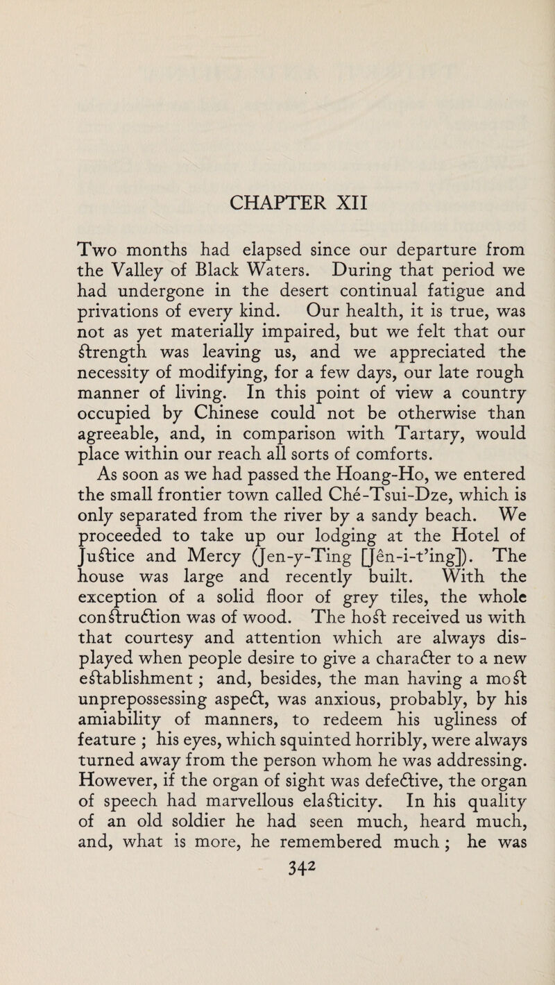 CHAPTER XII Two months had elapsed since our departure from the Valley of Black Waters. During that period we had undergone in the desert continual fatigue and privations of every kind. Our health, it is true, was not as yet materially impaired, but we felt that our ftrength was leaving us, and we appreciated the necessity of modifying, for a few days, our late rough manner of living. In this point of view a country occupied by Chinese could not be otherwise than agreeable, and, in comparison with Tartary, would place within our reach all sorts of comforts. As soon as we had passed the Hoang-Ho, we entered the small frontier town called Che-Tsui-Dze, which is only separated from the river by a sandy beach. We proceeded to take up our lodging at the Hotel of Justice and Mercy (Jen-y-Ting [Jen-i-tJing]). The house was large and recently built. With the exception of a solid floor of grey tiles, the whole conftruftion was of wood. The ho ft received us with that courtesy and attention which are always dis¬ played when people desire to give a charafter to a new eftablishment; and, besides, the man having a mo ft unprepossessing aspeft, was anxious, probably, by his amiability of manners, to redeem his ugliness of feature ; his eyes, which squinted horribly, were always turned away from the person whom he was addressing. However, if the organ of sight was defective, the organ of speech had marvellous elafticity. In his quality of an old soldier he had seen much, heard much, and, what is more, he remembered much ; he was