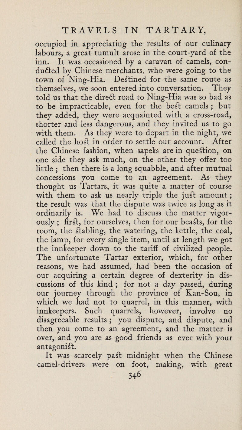 occupied in appreciating the results of our culinary- labours, a great tumult arose in the court-yard of the inn. It was occasioned by a caravan of camels, con- duffed by Chinese merchants, who were going to the town of Ning-Hia. Destined for the same route as themselves, we soon entered into conversation. They told us that the dire6t road to Ning-Hia was so bad as to be impracticable, even for the beSt camels ; but they added, they were acquainted with a cross-road, shorter and less dangerous, and they invited us to go with them. As they were to depart in the night, we called the hoSt in order to settle our account. After the Chinese fashion, when sapeks are in question, on one side they ask much, on the other they offer too little ; then there is a long squabble, and after mutual concessions you come to an agreement. As they thought us Tartars, it was quite a matter of course with them to ask us nearly triple the juSt amount ; the result was that the dispute was twice as long as it ordinarily is. We had to discuss the matter vigor¬ ously ; firSt, for ourselves, then for our beaSts, for the room, the Stabling, the watering, the kettle, the coal, the lamp, for every single item, until at length we got the innkeeper down to the tariff of civilized people. The unfortunate Tartar exterior, which, for other reasons, we had assumed, had been the occasion of our acquiring a certain degree of dexterity in dis¬ cussions of this kind ; for not a day passed, during our journey through the province of Kan-Sou, in which we had not to quarrel, in this manner, with innkeepers. Such quarrels, however, involve no disagreeable results ; you dispute, and dispute, and then you come to an agreement, and the matter is over, and you are as good friends as ever with your antagonist. It was scarcely paSt midnight when the Chinese camel-drivers were on foot, making, with great