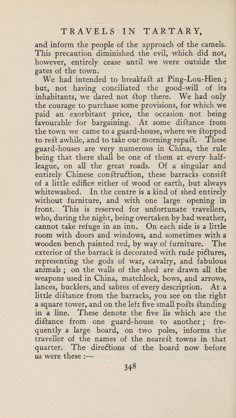 and inform the people of the approach of the camels. This precaution diminished the evil, which did not, however, entirely cease until we were outside the gates of the town. We had intended to breakfaft at Ping-Lou-Hien ; but, not having conciliated the good-will of its inhabitants, we dared not flop there. We had only the courage to purchase some provisions, for which we paid an exorbitant price, the occasion not being favourable for bargaining. At some distance from the town we came to a guard-house, where we Chopped to reft awhile, and to take our morning repaft. These guard-houses are very numerous in China, the rule being that there shall be one of them at every half¬ league, on all the great roads. Of a singular and entirely Chinese conftruftion, these barracks consift of a little edifice either of wood or earth, but always whitewashed. In the centre is a kind of shed entirely without furniture, and with one large opening in front. This is reserved for unfortunate travellers, who, during the night, being overtaken by bad weather, cannot take refuge in an inn. On each side is a little room with doors and windows, and sometimes with a wooden bench painted red, by way of furniture. The exterior of the barrack is decorated with rude piftures, representing the gods of war, cavalry, and fabulous animals ; on the walls of the shed are drawn all the weapons used in China, matchlock, bows, and arrows, lances, bucklers, and sabres of every description. At a little diftance from the barracks, you see on the right a square tower, and on the left five small pofts ftanding in a line. These denote the five lis which are the diftance from one guard-house to another; fre¬ quently a large board, on two poles, informs the traveller of the names of the neareft towns in that quarter. The diredtions of the board now before us were these :—