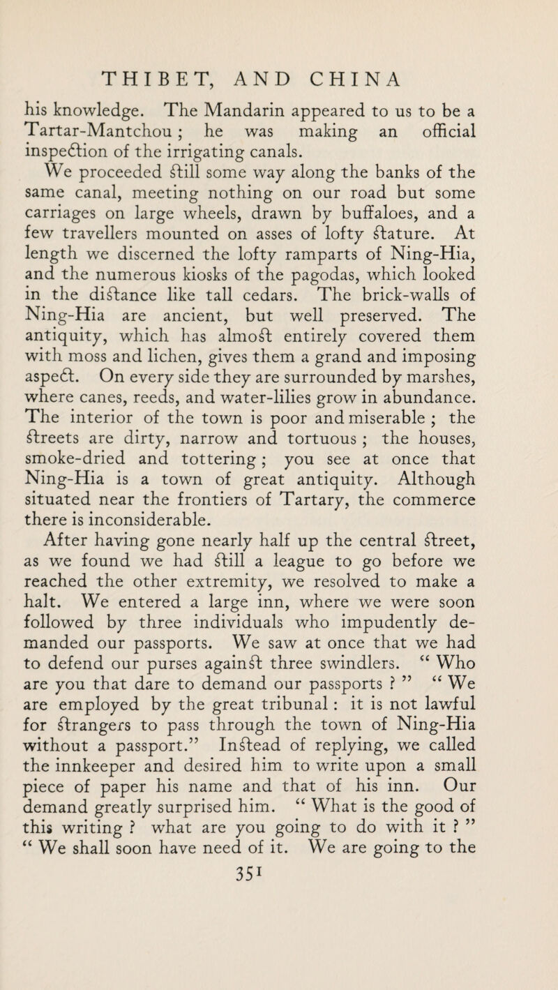 his knowledge. The Mandarin appeared to us to be a Tartar-Mantchou ; he was making an official inspedfion of the irrigating canals. We proceeded fbill some way along the banks of the same canal, meeting nothing on our road but some carriages on large wheels, drawn by buffaloes, and a few travellers mounted on asses of lofty Mature. At length we discerned the lofty ramparts of Ning-Hia, and the numerous kiosks of the pagodas, which looked in the distance like tall cedars. The brick-walls of Ning-Hia are ancient, but well preserved. The antiquity, which has almost entirely covered them with moss and lichen, gives them a grand and imposing aspedl. On every side they are surrounded by marshes, where canes, reeds, and water-lilies grow in abundance. The interior of the town is poor and miserable ; the Greets are dirty, narrow and tortuous ; the houses, smoke-dried and tottering; you see at once that Ning-Hia is a town of great antiquity. Although situated near the frontiers of Tartary, the commerce there is inconsiderable. After having gone nearly half up the central Afreet, as we found we had ftill a league to go before we reached the other extremity, we resolved to make a halt. We entered a large inn, where we were soon followed by three individuals who impudently de¬ manded our passports. We saw at once that we had to defend our purses againdt three swindlers. “ Who are you that dare to demand our passports ? ” “ We are employed by the great tribunal : it is not lawful for strangers to pass through the town of Ning-Hia without a passport.” Instead of replying, we called the innkeeper and desired him to write upon a small piece of paper his name and that of his inn. Our demand greatly surprised him. “ What is the good of this writing ? what are you going to do with it ? ” “ We shall soon have need of it. We are going to the 3Si
