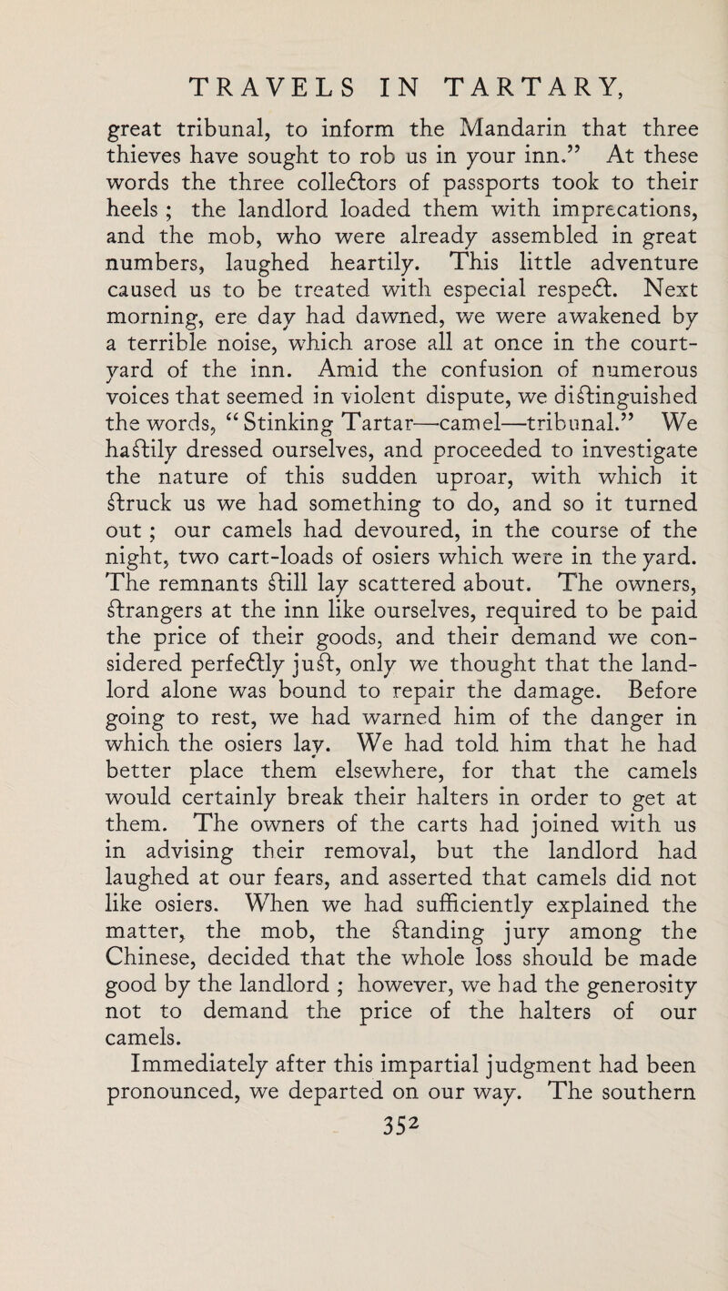 great tribunal, to inform the Mandarin that three thieves have sought to rob us in your inn,” At these words the three collectors of passports took to their heels ; the landlord loaded them with imprecations, and the mob, who were already assembled in great numbers, laughed heartily. This little adventure caused us to be treated with especial respect. Next morning, ere day had dawned, we were awakened by a terrible noise, which arose all at once in the court- vard of the inn. Amid the confusion of numerous j voices that seemed in violent dispute, we ditinguished the words, “ Stinking Tartar—-camel—tribunal.” We hastily dressed ourselves, and proceeded to investigate the nature of this sudden uproar, with which it truck us we had something to do, and so it turned out ; our camels had devoured, in the course of the night, two cart-loads of osiers which were in the yard. The remnants till lay scattered about. The owners, trangers at the inn like ourselves, required to be paid the price of their goods, and their demand we con¬ sidered perfectly jut, only we thought that the land¬ lord alone was bound to repair the damage. Before going to rest, we had warned him of the danger in which the osiers lay. We had told him that he had better place them elsewhere, for that the camels would certainly break their halters in order to get at them. The owners of the carts had joined with us in advising their removal, but the landlord had laughed at our fears, and asserted that camels did not like osiers. When we had sufficiently explained the matter, the mob, the standing jury among the Chinese, decided that the whole loss should be made good by the landlord ; however, we bad the generosity not to demand the price of the halters of our camels. Immediately after this impartial judgment had been pronounced, we departed on our way. The southern