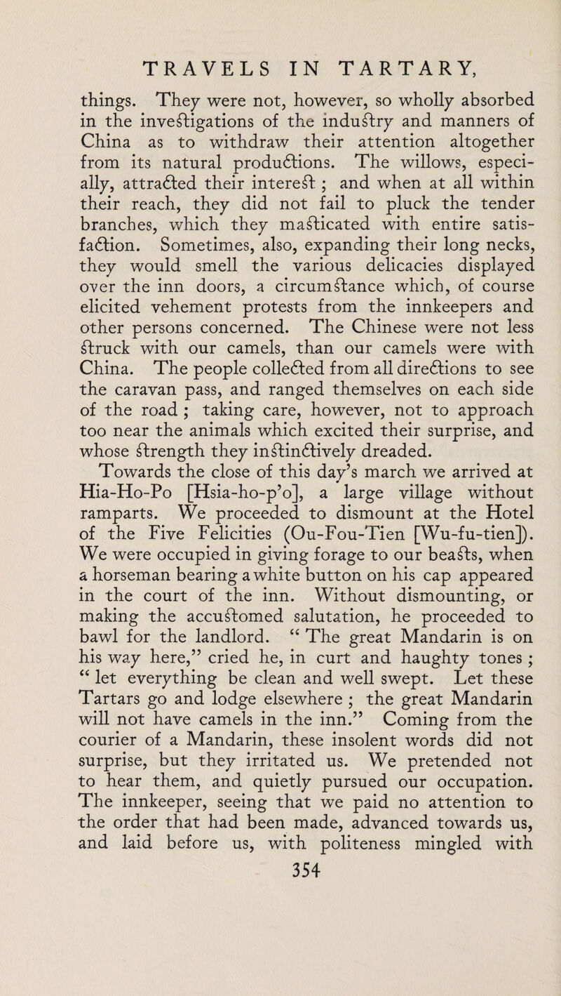 things. They were not, however, so wholly absorbed in the investigations of the industry and manners of China as to withdraw their attention altogether from its natural productions. The willows, especi¬ ally, attrafted their interest ; and when at all within their reach, they did not fail to pluck the tender branches, which they masticated with entire satis¬ faction. Sometimes, also, expanding their long necks, they would smell the various delicacies displayed over the inn doors, a circumstance which, of course elicited vehement protests from the innkeepers and other persons concerned. The Chinese were not less Struck with our camels, than our camels were with China. The people collected from all directions to see the caravan pass, and ranged themselves on each side of the road ; taking care, however, not to approach too near the animals which excited their surprise, and whose Strength they inStinCfively dreaded. Towards the close of this day’s march we arrived at Hia-Ho-Po [Hsia-ho-p’o], a large village without ramparts. We proceeded to dismount at the Hotel of the Five Felicities (Ou-Fou-Tien [Wu-fu-tien]). We were occupied in giving forage to our beaSts, when a horseman bearing a white button on his cap appeared in the court of the inn. Without dismounting, or making the accuStomed salutation, he proceeded to bawl for the landlord. “ The great Mandarin is on his way here,” cried he, in curt and haughty tones ; “ let everything be clean and well swept. Let these Tartars go and lodge elsewhere ; the great Mandarin will not have camels in the inn.” Coming from the courier of a Mandarin, these insolent words did not surprise, but they irritated us. We pretended not to hear them, and quietly pursued our occupation. The innkeeper, seeing that we paid no attention to the order that had been made, advanced towards us, and laid before us, with politeness mingled with