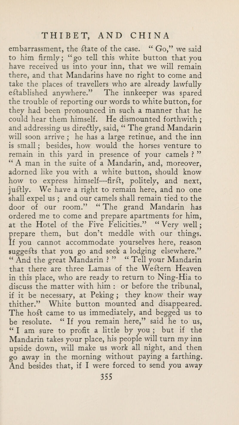 embarrassment, the ftate of the case. “ Go,” we said to him firmly; “go tell this white button that you have received us into your inn, that we will remain there, and that Mandarins have no right to come and take the places of travellers who are already lawfully established anywhere.” The innkeeper was spared the trouble of reporting our words to white button, for they had been pronounced in such a manner that he could hear them himself. He dismounted forthwith ; and addressing us direftly, said, “ The grand Mandarin will soon arrive ; he has a large retinue, and the inn is small; besides, how would the horses venture to remain in this yard in presence of your camels ? ” “ A man in the suite of a Mandarin, and, moreover, adorned like you with a white button, should know how to express himself—fir ft, politely, and next, juftly. We have a right to remain here, and no one shall expel us ; and our camels shall remain tied to the door of our room.” “ The grand Mandarin has ordered me to come and prepare apartments for him, at the Hotel of the Five Felicities.” “Very well; prepare them, but don’t meddle with our things. If you cannot accommodate yourselves here, reason suggefts that you go and seek a lodging elsewhere.” “ And the great Mandarin ? ” “ Tell your Mandarin that there are three Lamas of the Weftern Heaven in this place, who are ready to return to Ning-Hia to discuss the matter with him : or before the tribunal, if it be necessary, at Peking ; they know their way thither.” White button mounted and disappeared. The hoft came to us immediately, and begged us to be resolute. “ If you remain here,” said he to us, “ I am sure to profit a little by you ; but if the Mandarin takes your place, his people will turn my inn upside down, will make us work all night, and then go away in the morning without paying a farthing. And besides that, if I were forced to send you away